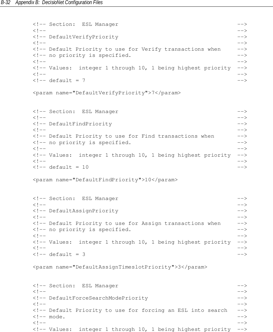 B-32 Appendix B:  DecisioNet Configuration Files        &lt;!-- Section:  ESL Manager                                    --&gt;        &lt;!--                                                          --&gt;        &lt;!-- DefaultVerifyPriority                                    --&gt;        &lt;!--                                                          --&gt;        &lt;!-- Default Priority to use for Verify transactions when     --&gt;        &lt;!-- no priority is specified.                                --&gt;        &lt;!--                                                          --&gt;        &lt;!-- Values:  integer 1 through 10, 1 being highest priority  --&gt;        &lt;!--                                                          --&gt;        &lt;!-- default = 7                                              --&gt;        &lt;param name=&quot;DefaultVerifyPriority&quot;&gt;7&lt;/param&gt;        &lt;!-- Section:  ESL Manager                                    --&gt;        &lt;!--                                                          --&gt;        &lt;!-- DefaultFindPriority                                      --&gt;        &lt;!--                                                          --&gt;        &lt;!-- Default Priority to use for Find transactions when       --&gt;        &lt;!-- no priority is specified.                                --&gt;        &lt;!--                                                          --&gt;        &lt;!-- Values:  integer 1 through 10, 1 being highest priority  --&gt;        &lt;!--                                                          --&gt;        &lt;!-- default = 10                                             --&gt;        &lt;param name=&quot;DefaultFindPriority&quot;&gt;10&lt;/param&gt;        &lt;!-- Section:  ESL Manager                                    --&gt;        &lt;!--                                                          --&gt;        &lt;!-- DefaultAssignPriority                                    --&gt;        &lt;!--                                                          --&gt;        &lt;!-- Default Priority to use for Assign transactions when     --&gt;        &lt;!-- no priority is specified.                                --&gt;        &lt;!--                                                          --&gt;        &lt;!-- Values:  integer 1 through 10, 1 being highest priority  --&gt;        &lt;!--                                                          --&gt;        &lt;!-- default = 3                                              --&gt;        &lt;param name=&quot;DefaultAssignTimeslotPriority&quot;&gt;3&lt;/param&gt;        &lt;!-- Section:  ESL Manager                                    --&gt;        &lt;!--                                                          --&gt;        &lt;!-- DefaultForceSearchModePriority                           --&gt;        &lt;!--                                                          --&gt;        &lt;!-- Default Priority to use for forcing an ESL into search   --&gt;        &lt;!-- mode.                                                    --&gt;        &lt;!--                                                          --&gt;        &lt;!-- Values:  integer 1 through 10, 1 being highest priority  --&gt;