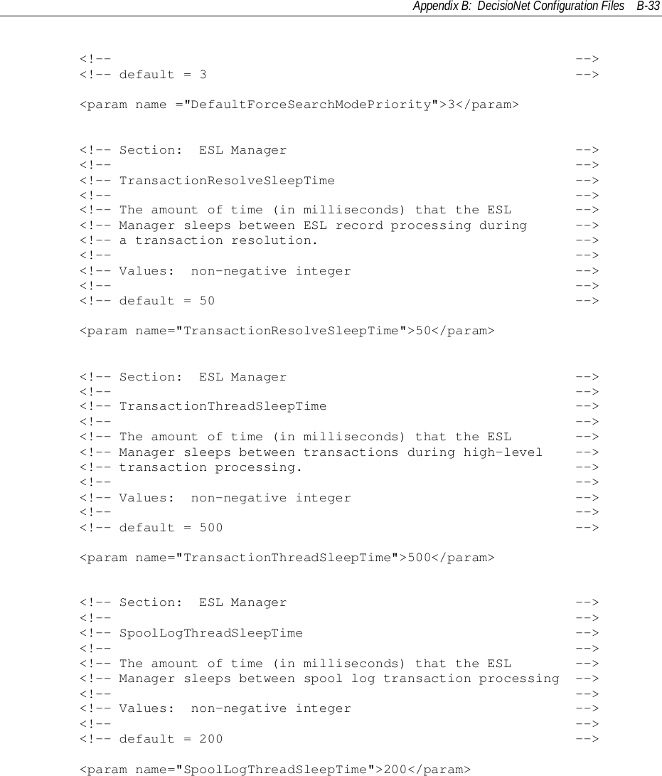 Appendix B:  DecisioNet Configuration Files B-33        &lt;!--                                                          --&gt;        &lt;!-- default = 3                                              --&gt;        &lt;param name =&quot;DefaultForceSearchModePriority&quot;&gt;3&lt;/param&gt;        &lt;!-- Section:  ESL Manager                                    --&gt;        &lt;!--                                                          --&gt;        &lt;!-- TransactionResolveSleepTime                              --&gt;        &lt;!--                                                          --&gt;        &lt;!-- The amount of time (in milliseconds) that the ESL        --&gt;        &lt;!-- Manager sleeps between ESL record processing during      --&gt;        &lt;!-- a transaction resolution.                                --&gt;        &lt;!--                                                          --&gt;        &lt;!-- Values:  non-negative integer                            --&gt;        &lt;!--                                                          --&gt;        &lt;!-- default = 50                                             --&gt;        &lt;param name=&quot;TransactionResolveSleepTime&quot;&gt;50&lt;/param&gt;        &lt;!-- Section:  ESL Manager                                    --&gt;        &lt;!--                                                          --&gt;        &lt;!-- TransactionThreadSleepTime                               --&gt;        &lt;!--                                                          --&gt;        &lt;!-- The amount of time (in milliseconds) that the ESL        --&gt;        &lt;!-- Manager sleeps between transactions during high-level    --&gt;        &lt;!-- transaction processing.                                  --&gt;        &lt;!--                                                          --&gt;        &lt;!-- Values:  non-negative integer                            --&gt;        &lt;!--                                                          --&gt;        &lt;!-- default = 500                                            --&gt;        &lt;param name=&quot;TransactionThreadSleepTime&quot;&gt;500&lt;/param&gt;        &lt;!-- Section:  ESL Manager                                    --&gt;        &lt;!--                                                          --&gt;        &lt;!-- SpoolLogThreadSleepTime                                  --&gt;        &lt;!--                                                          --&gt;        &lt;!-- The amount of time (in milliseconds) that the ESL        --&gt;        &lt;!-- Manager sleeps between spool log transaction processing  --&gt;        &lt;!--                                                          --&gt;        &lt;!-- Values:  non-negative integer                            --&gt;        &lt;!--                                                          --&gt;        &lt;!-- default = 200                                            --&gt;        &lt;param name=&quot;SpoolLogThreadSleepTime&quot;&gt;200&lt;/param&gt;