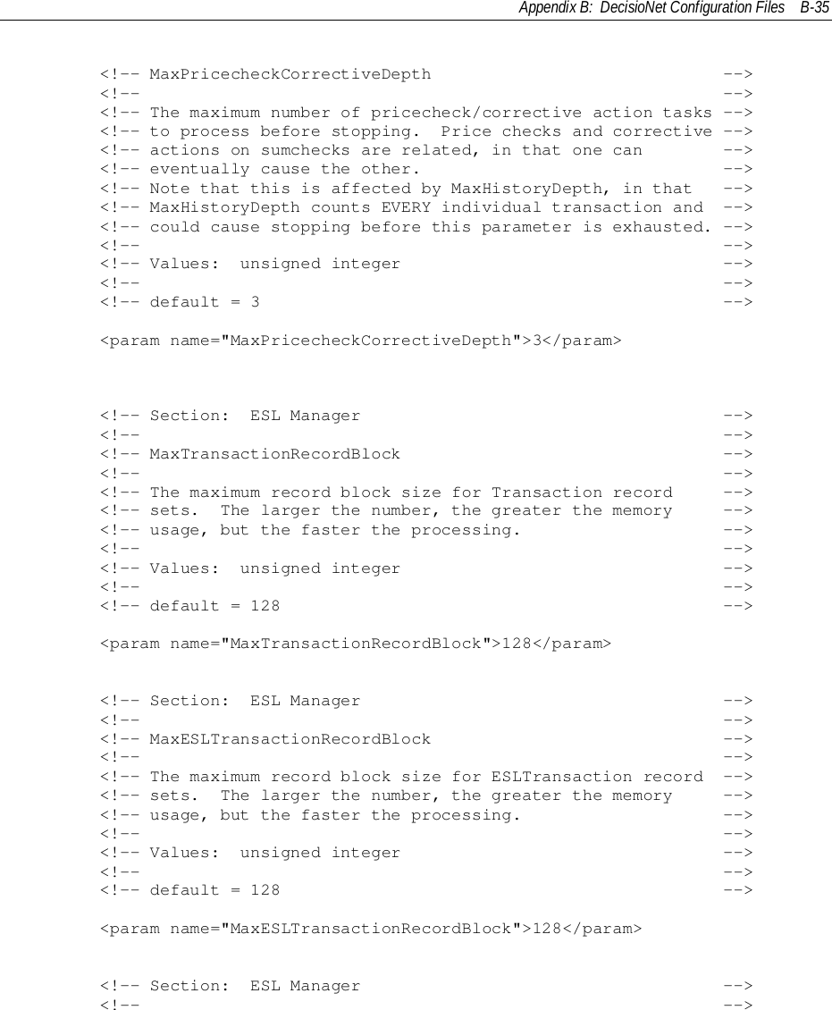 Appendix B:  DecisioNet Configuration Files B-35        &lt;!-- MaxPricecheckCorrectiveDepth                             --&gt;        &lt;!--                                                          --&gt;        &lt;!-- The maximum number of pricecheck/corrective action tasks --&gt;        &lt;!-- to process before stopping.  Price checks and corrective --&gt;        &lt;!-- actions on sumchecks are related, in that one can        --&gt;        &lt;!-- eventually cause the other.                              --&gt;        &lt;!-- Note that this is affected by MaxHistoryDepth, in that   --&gt;        &lt;!-- MaxHistoryDepth counts EVERY individual transaction and  --&gt;        &lt;!-- could cause stopping before this parameter is exhausted. --&gt;        &lt;!--                                                          --&gt;        &lt;!-- Values:  unsigned integer                                --&gt;        &lt;!--                                                          --&gt;        &lt;!-- default = 3                                              --&gt;        &lt;param name=&quot;MaxPricecheckCorrectiveDepth&quot;&gt;3&lt;/param&gt;        &lt;!-- Section:  ESL Manager                                    --&gt;        &lt;!--                                                          --&gt;        &lt;!-- MaxTransactionRecordBlock                                --&gt;        &lt;!--                                                          --&gt;        &lt;!-- The maximum record block size for Transaction record     --&gt;        &lt;!-- sets.  The larger the number, the greater the memory     --&gt;        &lt;!-- usage, but the faster the processing.                    --&gt;        &lt;!--                                                          --&gt;        &lt;!-- Values:  unsigned integer                                --&gt;        &lt;!--                                                          --&gt;        &lt;!-- default = 128                                            --&gt;        &lt;param name=&quot;MaxTransactionRecordBlock&quot;&gt;128&lt;/param&gt;        &lt;!-- Section:  ESL Manager                                    --&gt;        &lt;!--                                                          --&gt;        &lt;!-- MaxESLTransactionRecordBlock                             --&gt;        &lt;!--                                                          --&gt;        &lt;!-- The maximum record block size for ESLTransaction record  --&gt;        &lt;!-- sets.  The larger the number, the greater the memory     --&gt;        &lt;!-- usage, but the faster the processing.                    --&gt;        &lt;!--                                                          --&gt;        &lt;!-- Values:  unsigned integer                                --&gt;        &lt;!--                                                          --&gt;        &lt;!-- default = 128                                            --&gt;        &lt;param name=&quot;MaxESLTransactionRecordBlock&quot;&gt;128&lt;/param&gt;        &lt;!-- Section:  ESL Manager                                    --&gt;        &lt;!--                                                          --&gt;