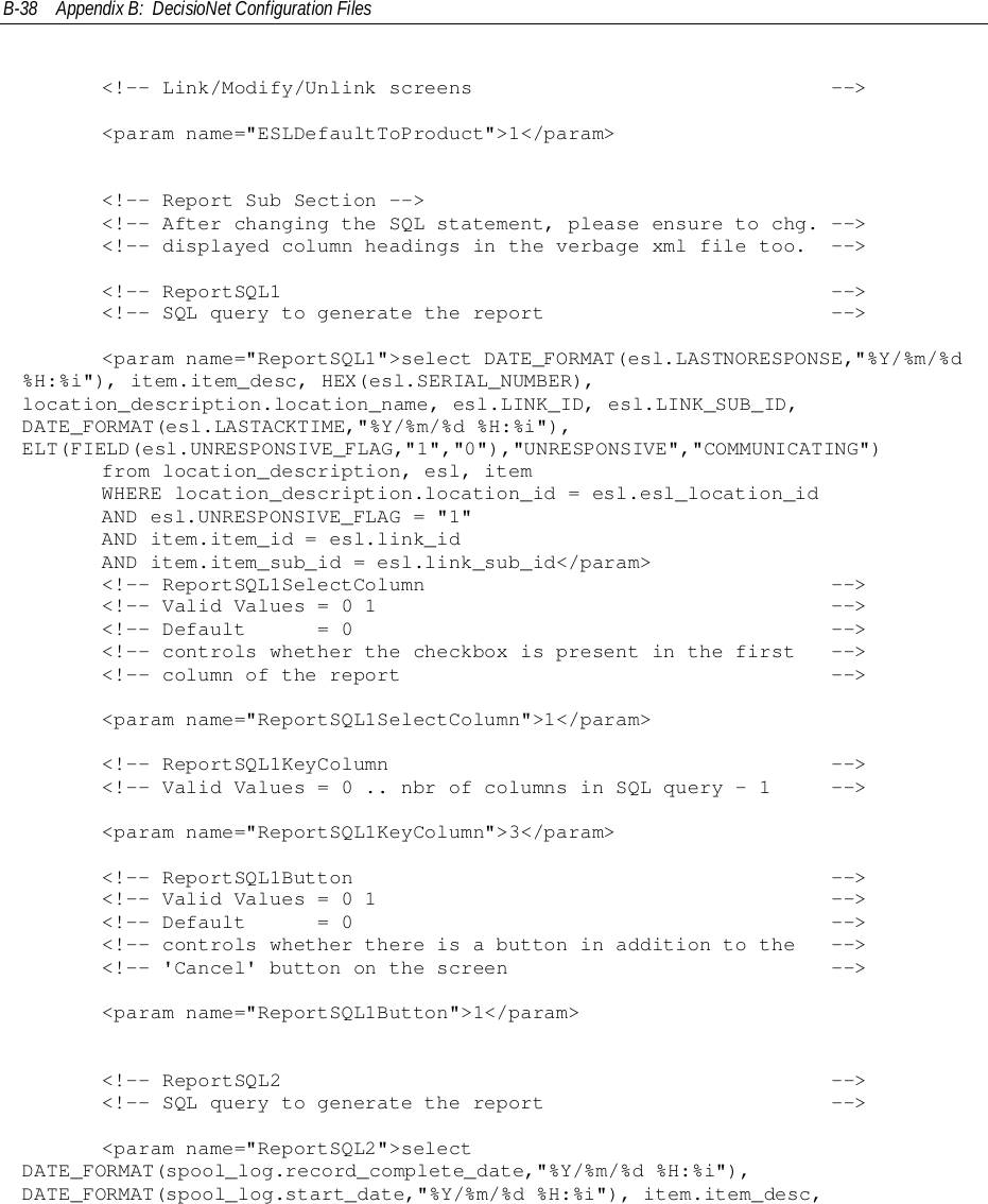 B-38 Appendix B:  DecisioNet Configuration Files&lt;!-- Link/Modify/Unlink screens                              --&gt;     &lt;param name=&quot;ESLDefaultToProduct&quot;&gt;1&lt;/param&gt;     &lt;!-- Report Sub Section --&gt;     &lt;!-- After changing the SQL statement, please ensure to chg. --&gt;     &lt;!-- displayed column headings in the verbage xml file too.  --&gt;&lt;!-- ReportSQL1                                              --&gt;&lt;!-- SQL query to generate the report                        --&gt;     &lt;param name=&quot;ReportSQL1&quot;&gt;select DATE_FORMAT(esl.LASTNORESPONSE,&quot;%Y/%m/%d%H:%i&quot;), item.item_desc, HEX(esl.SERIAL_NUMBER),location_description.location_name, esl.LINK_ID, esl.LINK_SUB_ID,DATE_FORMAT(esl.LASTACKTIME,&quot;%Y/%m/%d %H:%i&quot;),ELT(FIELD(esl.UNRESPONSIVE_FLAG,&quot;1&quot;,&quot;0&quot;),&quot;UNRESPONSIVE&quot;,&quot;COMMUNICATING&quot;)     from location_description, esl, item     WHERE location_description.location_id = esl.esl_location_id     AND esl.UNRESPONSIVE_FLAG = &quot;1&quot;     AND item.item_id = esl.link_id     AND item.item_sub_id = esl.link_sub_id&lt;/param&gt;&lt;!-- ReportSQL1SelectColumn                                  --&gt;&lt;!-- Valid Values = 0 1                                      --&gt;&lt;!-- Default      = 0                                        --&gt;&lt;!-- controls whether the checkbox is present in the first   --&gt;&lt;!-- column of the report                                    --&gt;     &lt;param name=&quot;ReportSQL1SelectColumn&quot;&gt;1&lt;/param&gt;     &lt;!-- ReportSQL1KeyColumn                                     --&gt;     &lt;!-- Valid Values = 0 .. nbr of columns in SQL query - 1     --&gt;     &lt;param name=&quot;ReportSQL1KeyColumn&quot;&gt;3&lt;/param&gt;     &lt;!-- ReportSQL1Button                                        --&gt;     &lt;!-- Valid Values = 0 1                                      --&gt;     &lt;!-- Default      = 0                                        --&gt;     &lt;!-- controls whether there is a button in addition to the   --&gt;     &lt;!-- &apos;Cancel&apos; button on the screen                           --&gt;     &lt;param name=&quot;ReportSQL1Button&quot;&gt;1&lt;/param&gt;&lt;!-- ReportSQL2                                              --&gt;&lt;!-- SQL query to generate the report                        --&gt;     &lt;param name=&quot;ReportSQL2&quot;&gt;selectDATE_FORMAT(spool_log.record_complete_date,&quot;%Y/%m/%d %H:%i&quot;),DATE_FORMAT(spool_log.start_date,&quot;%Y/%m/%d %H:%i&quot;), item.item_desc,