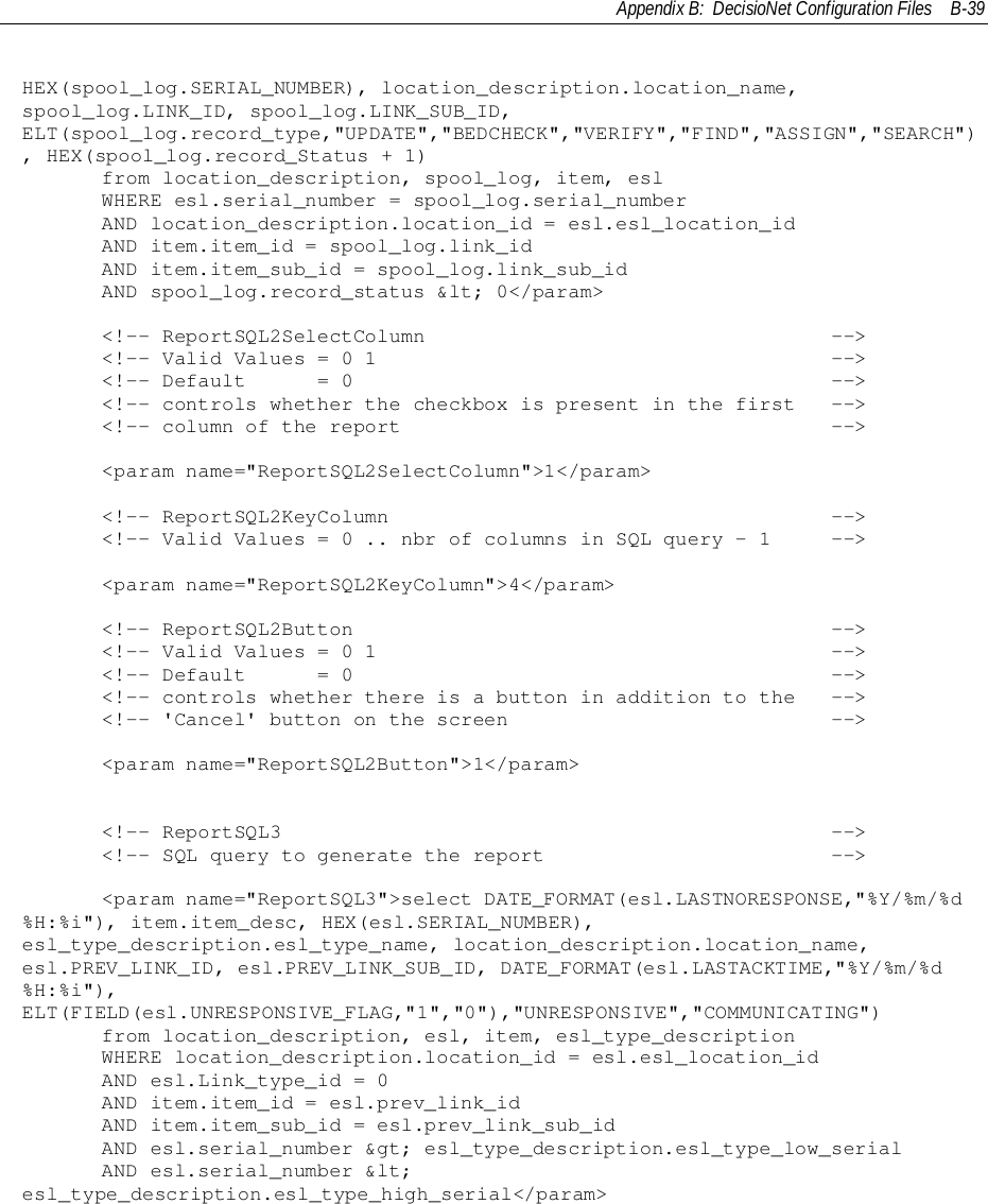 Appendix B:  DecisioNet Configuration Files B-39HEX(spool_log.SERIAL_NUMBER), location_description.location_name,spool_log.LINK_ID, spool_log.LINK_SUB_ID,ELT(spool_log.record_type,&quot;UPDATE&quot;,&quot;BEDCHECK&quot;,&quot;VERIFY&quot;,&quot;FIND&quot;,&quot;ASSIGN&quot;,&quot;SEARCH&quot;), HEX(spool_log.record_Status + 1)     from location_description, spool_log, item, esl     WHERE esl.serial_number = spool_log.serial_number     AND location_description.location_id = esl.esl_location_id     AND item.item_id = spool_log.link_id     AND item.item_sub_id = spool_log.link_sub_id     AND spool_log.record_status &amp;lt; 0&lt;/param&gt;&lt;!-- ReportSQL2SelectColumn                                  --&gt;&lt;!-- Valid Values = 0 1                                      --&gt;&lt;!-- Default      = 0                                        --&gt;&lt;!-- controls whether the checkbox is present in the first   --&gt;&lt;!-- column of the report                                    --&gt;     &lt;param name=&quot;ReportSQL2SelectColumn&quot;&gt;1&lt;/param&gt;     &lt;!-- ReportSQL2KeyColumn                                     --&gt;     &lt;!-- Valid Values = 0 .. nbr of columns in SQL query - 1     --&gt;     &lt;param name=&quot;ReportSQL2KeyColumn&quot;&gt;4&lt;/param&gt;     &lt;!-- ReportSQL2Button                                        --&gt;     &lt;!-- Valid Values = 0 1                                      --&gt;     &lt;!-- Default      = 0                                        --&gt;     &lt;!-- controls whether there is a button in addition to the   --&gt;     &lt;!-- &apos;Cancel&apos; button on the screen                           --&gt;     &lt;param name=&quot;ReportSQL2Button&quot;&gt;1&lt;/param&gt;&lt;!-- ReportSQL3                                              --&gt;&lt;!-- SQL query to generate the report                        --&gt;     &lt;param name=&quot;ReportSQL3&quot;&gt;select DATE_FORMAT(esl.LASTNORESPONSE,&quot;%Y/%m/%d%H:%i&quot;), item.item_desc, HEX(esl.SERIAL_NUMBER),esl_type_description.esl_type_name, location_description.location_name,esl.PREV_LINK_ID, esl.PREV_LINK_SUB_ID, DATE_FORMAT(esl.LASTACKTIME,&quot;%Y/%m/%d%H:%i&quot;),ELT(FIELD(esl.UNRESPONSIVE_FLAG,&quot;1&quot;,&quot;0&quot;),&quot;UNRESPONSIVE&quot;,&quot;COMMUNICATING&quot;)     from location_description, esl, item, esl_type_description     WHERE location_description.location_id = esl.esl_location_id     AND esl.Link_type_id = 0     AND item.item_id = esl.prev_link_id     AND item.item_sub_id = esl.prev_link_sub_id     AND esl.serial_number &amp;gt; esl_type_description.esl_type_low_serial     AND esl.serial_number &amp;lt;esl_type_description.esl_type_high_serial&lt;/param&gt;