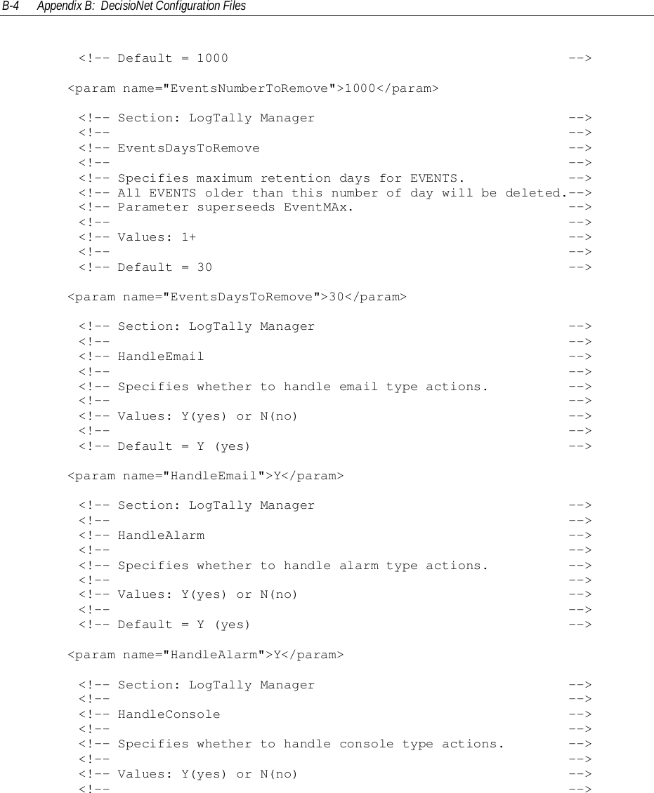 B-4 Appendix B:  DecisioNet Configuration Files        &lt;!-- Default = 1000                                           --&gt;&lt;param name=&quot;EventsNumberToRemove&quot;&gt;1000&lt;/param&gt;        &lt;!-- Section: LogTally Manager                                --&gt;        &lt;!--                                                          --&gt;        &lt;!-- EventsDaysToRemove                                       --&gt;        &lt;!--                                                          --&gt;        &lt;!-- Specifies maximum retention days for EVENTS.             --&gt;        &lt;!-- All EVENTS older than this number of day will be deleted.--&gt;        &lt;!-- Parameter superseeds EventMAx.                           --&gt;        &lt;!--                                                          --&gt;        &lt;!-- Values: 1+                                               --&gt;        &lt;!--                                                          --&gt;        &lt;!-- Default = 30                                             --&gt;&lt;param name=&quot;EventsDaysToRemove&quot;&gt;30&lt;/param&gt;        &lt;!-- Section: LogTally Manager                                --&gt;        &lt;!--                                                          --&gt;        &lt;!-- HandleEmail                                              --&gt;        &lt;!--                                                          --&gt;        &lt;!-- Specifies whether to handle email type actions.          --&gt;        &lt;!--                                                          --&gt;        &lt;!-- Values: Y(yes) or N(no)                                  --&gt;        &lt;!--                                                          --&gt;        &lt;!-- Default = Y (yes)                                        --&gt;&lt;param name=&quot;HandleEmail&quot;&gt;Y&lt;/param&gt;        &lt;!-- Section: LogTally Manager                                --&gt;        &lt;!--                                                          --&gt;        &lt;!-- HandleAlarm                                              --&gt;        &lt;!--                                                          --&gt;        &lt;!-- Specifies whether to handle alarm type actions.          --&gt;        &lt;!--                                                          --&gt;        &lt;!-- Values: Y(yes) or N(no)                                  --&gt;        &lt;!--                                                          --&gt;        &lt;!-- Default = Y (yes)                                        --&gt;&lt;param name=&quot;HandleAlarm&quot;&gt;Y&lt;/param&gt;        &lt;!-- Section: LogTally Manager                                --&gt;        &lt;!--                                                          --&gt;        &lt;!-- HandleConsole                                            --&gt;        &lt;!--                                                          --&gt;        &lt;!-- Specifies whether to handle console type actions.        --&gt;        &lt;!--                                                          --&gt;        &lt;!-- Values: Y(yes) or N(no)                                  --&gt;        &lt;!--                                                          --&gt;