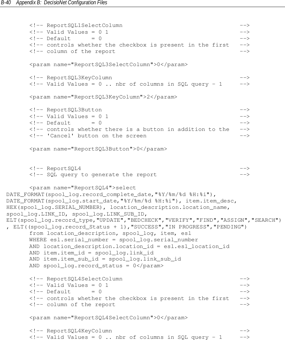 B-40 Appendix B:  DecisioNet Configuration Files&lt;!-- ReportSQL1SelectColumn                                  --&gt;&lt;!-- Valid Values = 0 1                                      --&gt;&lt;!-- Default      = 0                                        --&gt;&lt;!-- controls whether the checkbox is present in the first   --&gt;&lt;!-- column of the report                                    --&gt;     &lt;param name=&quot;ReportSQL3SelectColumn&quot;&gt;0&lt;/param&gt;     &lt;!-- ReportSQL3KeyColumn                                     --&gt;     &lt;!-- Valid Values = 0 .. nbr of columns in SQL query - 1     --&gt;     &lt;param name=&quot;ReportSQL3KeyColumn&quot;&gt;2&lt;/param&gt;     &lt;!-- ReportSQL3Button                                        --&gt;     &lt;!-- Valid Values = 0 1                                      --&gt;     &lt;!-- Default      = 0                                        --&gt;     &lt;!-- controls whether there is a button in addition to the   --&gt;     &lt;!-- &apos;Cancel&apos; button on the screen                           --&gt;     &lt;param name=&quot;ReportSQL3Button&quot;&gt;0&lt;/param&gt;&lt;!-- ReportSQL4                                              --&gt;&lt;!-- SQL query to generate the report                        --&gt;     &lt;param name=&quot;ReportSQL4&quot;&gt;selectDATE_FORMAT(spool_log.record_complete_date,&quot;%Y/%m/%d %H:%i&quot;),DATE_FORMAT(spool_log.start_date,&quot;%Y/%m/%d %H:%i&quot;), item.item_desc,HEX(spool_log.SERIAL_NUMBER), location_description.location_name,spool_log.LINK_ID, spool_log.LINK_SUB_ID,ELT(spool_log.record_type,&quot;UPDATE&quot;,&quot;BEDCHECK&quot;,&quot;VERIFY&quot;,&quot;FIND&quot;,&quot;ASSIGN&quot;,&quot;SEARCH&quot;), ELT((spool_log.record_Status + 1),&quot;SUCCESS&quot;,&quot;IN PROGRESS&quot;,&quot;PENDING&quot;)     from location_description, spool_log, item, esl     WHERE esl.serial_number = spool_log.serial_number     AND location_description.location_id = esl.esl_location_id     AND item.item_id = spool_log.link_id     AND item.item_sub_id = spool_log.link_sub_id     AND spool_log.record_status = 0&lt;/param&gt;&lt;!-- ReportSQL4SelectColumn                                  --&gt;&lt;!-- Valid Values = 0 1                                      --&gt;&lt;!-- Default      = 0                                        --&gt;&lt;!-- controls whether the checkbox is present in the first   --&gt;&lt;!-- column of the report                                    --&gt;     &lt;param name=&quot;ReportSQL4SelectColumn&quot;&gt;0&lt;/param&gt;     &lt;!-- ReportSQL4KeyColumn                                     --&gt;     &lt;!-- Valid Values = 0 .. nbr of columns in SQL query - 1     --&gt;