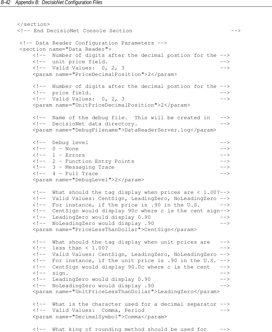 B-42 Appendix B:  DecisioNet Configuration Files&lt;/section&gt;&lt;!-- End DecisioNet Console Section                              --&gt;    &lt;!-- Data Reader Configuration Parameters --&gt;    &lt;section name=&quot;Data Reader&quot;&gt;        &lt;!--  Number of digits after the decimal postion for the --&gt;        &lt;!--  unit price field.                                  --&gt;        &lt;!--  Valid Values:  0, 2, 3                             --&gt;        &lt;param name=&quot;PriceDecimalPosition&quot;&gt;2&lt;/param&gt;        &lt;!--  Number of digits after the decimal postion for the --&gt;        &lt;!--  price field.                                       --&gt;        &lt;!--  Valid Values:  0, 2, 3                             --&gt;        &lt;param name=&quot;UnitPriceDecimalPosition&quot;&gt;2&lt;/param&gt;        &lt;!--  Name of the debug file.  This will be created in   --&gt;        &lt;!--  DecisioNet data directory.                         --&gt;        &lt;param name=&quot;DebugFilename&quot;&gt;DataReaderServer.log&lt;/param&gt;        &lt;!--  Debug level                                        --&gt;        &lt;!--  0 - None                                           --&gt;        &lt;!--  1 - Errors                                         --&gt;        &lt;!--  2 - Function Entry Points                          --&gt;        &lt;!--  3 - Messaging Trace                                --&gt;        &lt;!--  4 - Full Trace                                     --&gt;        &lt;param name=&quot;DebugLevel&quot;&gt;2&lt;/param&gt;        &lt;!--  What should the tag display when prices are &lt; 1.00?--&gt;        &lt;!--  Valid Values: CentSign, LeadingZero, NoLeadingZero --&gt;        &lt;!--  For instance, if the price is .90 in the U.S.      --&gt;        &lt;!--  CentSign would display 90c where c is the cent sign--&gt;        &lt;!--  LeadingZero would display 0.90                     --&gt;        &lt;!--  NoLeadingZero would display .90                    --&gt;        &lt;param name=&quot;PriceLessThanDollar&quot;&gt;CentSign&lt;/param&gt;        &lt;!--  What should the tag display when unit prices are   --&gt;        &lt;!--  less than &lt; 1.00?                                  --&gt;        &lt;!--  Valid Values: CentSign, LeadingZero, NoLeadingZero --&gt;        &lt;!--  For instance, if the unit price is .90 in the U.S. --&gt;        &lt;!--  CentSign would display 90.0c where c is the cent   --&gt;        &lt;!--  sign.                                              --&gt;        &lt;!--  LeadingZero would display 0.90                     --&gt;        &lt;!--  NoLeadingZero would display .90                    --&gt;        &lt;param name=&quot;UnitPriceLessThanDollar&quot;&gt;LeadingZero&lt;/param&gt;        &lt;!--  What is the character used for a decimal separator --&gt;        &lt;!--  Valid Values:  Comma, Period                       --&gt;        &lt;param name=&quot;DecimalSymbol&quot;&gt;Comma&lt;/param&gt;        &lt;!--  What king of rounding method should be used for    --&gt;