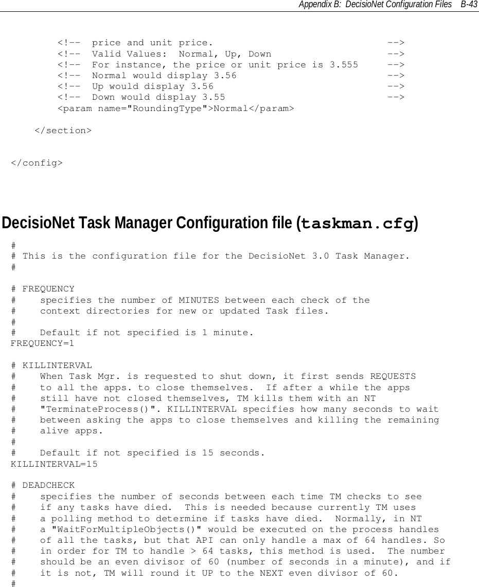 Appendix B:  DecisioNet Configuration Files B-43        &lt;!--  price and unit price.                              --&gt;        &lt;!--  Valid Values:  Normal, Up, Down                    --&gt;        &lt;!--  For instance, the price or unit price is 3.555     --&gt;        &lt;!--  Normal would display 3.56                          --&gt;        &lt;!--  Up would display 3.56                              --&gt;        &lt;!--  Down would display 3.55                            --&gt;        &lt;param name=&quot;RoundingType&quot;&gt;Normal&lt;/param&gt;    &lt;/section&gt;&lt;/config&gt;DecisioNet Task Manager Configuration file (taskman.cfg)## This is the configuration file for the DecisioNet 3.0 Task Manager.## FREQUENCY#    specifies the number of MINUTES between each check of the#    context directories for new or updated Task files.##    Default if not specified is 1 minute.FREQUENCY=1# KILLINTERVAL#    When Task Mgr. is requested to shut down, it first sends REQUESTS#    to all the apps. to close themselves.  If after a while the apps#    still have not closed themselves, TM kills them with an NT#    &quot;TerminateProcess()&quot;. KILLINTERVAL specifies how many seconds to wait#    between asking the apps to close themselves and killing the remaining#    alive apps.##    Default if not specified is 15 seconds.KILLINTERVAL=15# DEADCHECK#    specifies the number of seconds between each time TM checks to see#    if any tasks have died.  This is needed because currently TM uses#    a polling method to determine if tasks have died.  Normally, in NT#    a &quot;WaitForMultipleObjects()&quot; would be executed on the process handles#    of all the tasks, but that API can only handle a max of 64 handles. So#    in order for TM to handle &gt; 64 tasks, this method is used.  The number#    should be an even divisor of 60 (number of seconds in a minute), and if#    it is not, TM will round it UP to the NEXT even divisor of 60.#