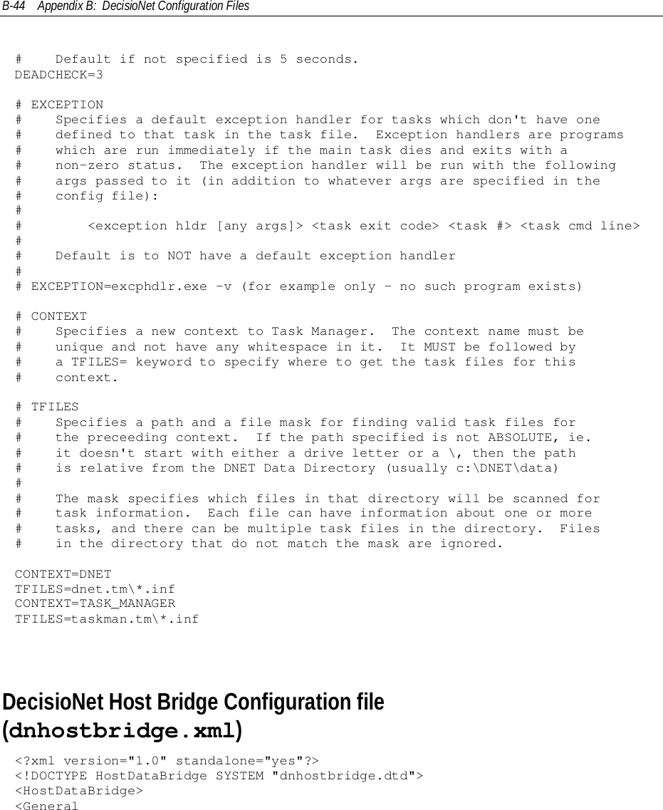 B-44 Appendix B:  DecisioNet Configuration Files#    Default if not specified is 5 seconds.DEADCHECK=3# EXCEPTION#    Specifies a default exception handler for tasks which don&apos;t have one#    defined to that task in the task file.  Exception handlers are programs#    which are run immediately if the main task dies and exits with a#    non-zero status.  The exception handler will be run with the following#    args passed to it (in addition to whatever args are specified in the#    config file):##        &lt;exception hldr [any args]&gt; &lt;task exit code&gt; &lt;task #&gt; &lt;task cmd line&gt;##    Default is to NOT have a default exception handler## EXCEPTION=excphdlr.exe -v (for example only - no such program exists)# CONTEXT#    Specifies a new context to Task Manager.  The context name must be#    unique and not have any whitespace in it.  It MUST be followed by#    a TFILES= keyword to specify where to get the task files for this#    context.# TFILES#    Specifies a path and a file mask for finding valid task files for#    the preceeding context.  If the path specified is not ABSOLUTE, ie.#    it doesn&apos;t start with either a drive letter or a \, then the path#    is relative from the DNET Data Directory (usually c:\DNET\data)##    The mask specifies which files in that directory will be scanned for#    task information.  Each file can have information about one or more#    tasks, and there can be multiple task files in the directory.  Files#    in the directory that do not match the mask are ignored.CONTEXT=DNETTFILES=dnet.tm\*.infCONTEXT=TASK_MANAGERTFILES=taskman.tm\*.infDecisioNet Host Bridge Configuration file(dnhostbridge.xml)&lt;?xml version=&quot;1.0&quot; standalone=&quot;yes&quot;?&gt;&lt;!DOCTYPE HostDataBridge SYSTEM &quot;dnhostbridge.dtd&quot;&gt;&lt;HostDataBridge&gt;&lt;General