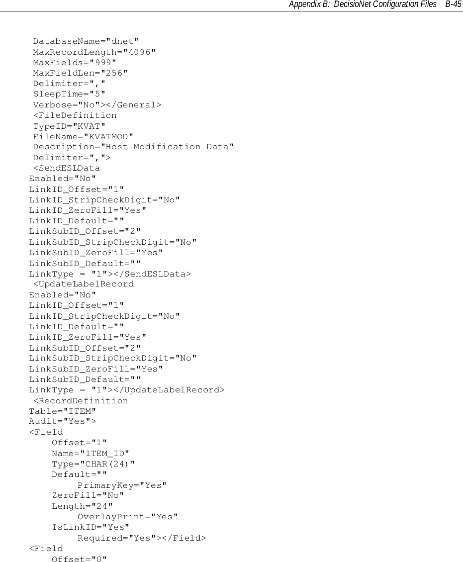 Appendix B:  DecisioNet Configuration Files B-45    DatabaseName=&quot;dnet&quot;    MaxRecordLength=&quot;4096&quot;    MaxFields=&quot;999&quot;    MaxFieldLen=&quot;256&quot;    Delimiter=&quot;,&quot;    SleepTime=&quot;5&quot;    Verbose=&quot;No&quot;&gt;&lt;/General&gt;    &lt;FileDefinition    TypeID=&quot;KVAT&quot;    FileName=&quot;KVATMOD&quot;    Description=&quot;Host Modification Data&quot;    Delimiter=&quot;,&quot;&gt;    &lt;SendESLDataEnabled=&quot;No&quot;LinkID_Offset=&quot;1&quot;LinkID_StripCheckDigit=&quot;No&quot;LinkID_ZeroFill=&quot;Yes&quot;LinkID_Default=&quot;&quot;LinkSubID_Offset=&quot;2&quot;LinkSubID_StripCheckDigit=&quot;No&quot;LinkSubID_ZeroFill=&quot;Yes&quot;LinkSubID_Default=&quot;&quot;LinkType = &quot;1&quot;&gt;&lt;/SendESLData&gt;    &lt;UpdateLabelRecordEnabled=&quot;No&quot;LinkID_Offset=&quot;1&quot;LinkID_StripCheckDigit=&quot;No&quot;LinkID_Default=&quot;&quot;LinkID_ZeroFill=&quot;Yes&quot;LinkSubID_Offset=&quot;2&quot;LinkSubID_StripCheckDigit=&quot;No&quot;LinkSubID_ZeroFill=&quot;Yes&quot;LinkSubID_Default=&quot;&quot;LinkType = &quot;1&quot;&gt;&lt;/UpdateLabelRecord&gt;    &lt;RecordDefinitionTable=&quot;ITEM&quot;Audit=&quot;Yes&quot;&gt;&lt;Field    Offset=&quot;1&quot;    Name=&quot;ITEM_ID&quot;    Type=&quot;CHAR(24)&quot;    Default=&quot;&quot;            PrimaryKey=&quot;Yes&quot;    ZeroFill=&quot;No&quot;    Length=&quot;24&quot;            OverlayPrint=&quot;Yes&quot;    IsLinkID=&quot;Yes&quot;            Required=&quot;Yes&quot;&gt;&lt;/Field&gt;&lt;Field    Offset=&quot;0&quot;