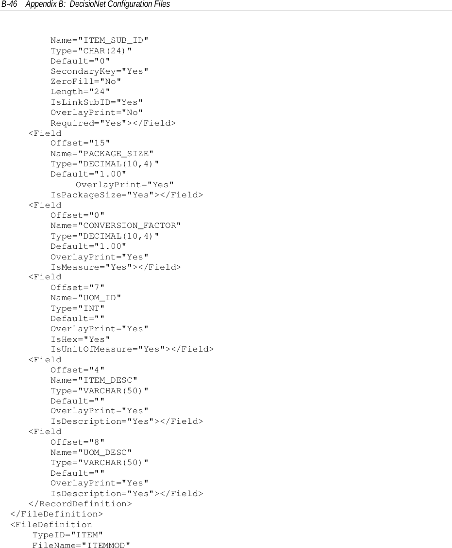 B-46 Appendix B:  DecisioNet Configuration Files    Name=&quot;ITEM_SUB_ID&quot;    Type=&quot;CHAR(24)&quot;    Default=&quot;0&quot;    SecondaryKey=&quot;Yes&quot;    ZeroFill=&quot;No&quot;    Length=&quot;24&quot;    IsLinkSubID=&quot;Yes&quot;    OverlayPrint=&quot;No&quot;    Required=&quot;Yes&quot;&gt;&lt;/Field&gt;&lt;Field    Offset=&quot;15&quot;    Name=&quot;PACKAGE_SIZE&quot;    Type=&quot;DECIMAL(10,4)&quot;    Default=&quot;1.00&quot;            OverlayPrint=&quot;Yes&quot;    IsPackageSize=&quot;Yes&quot;&gt;&lt;/Field&gt;&lt;Field    Offset=&quot;0&quot;    Name=&quot;CONVERSION_FACTOR&quot;    Type=&quot;DECIMAL(10,4)&quot;    Default=&quot;1.00&quot;    OverlayPrint=&quot;Yes&quot;    IsMeasure=&quot;Yes&quot;&gt;&lt;/Field&gt;&lt;Field    Offset=&quot;7&quot;    Name=&quot;UOM_ID&quot;    Type=&quot;INT&quot;    Default=&quot;&quot;    OverlayPrint=&quot;Yes&quot;    IsHex=&quot;Yes&quot;    IsUnitOfMeasure=&quot;Yes&quot;&gt;&lt;/Field&gt;&lt;Field    Offset=&quot;4&quot;    Name=&quot;ITEM_DESC&quot;    Type=&quot;VARCHAR(50)&quot;    Default=&quot;&quot;    OverlayPrint=&quot;Yes&quot;    IsDescription=&quot;Yes&quot;&gt;&lt;/Field&gt;&lt;Field    Offset=&quot;8&quot;    Name=&quot;UOM_DESC&quot;    Type=&quot;VARCHAR(50)&quot;    Default=&quot;&quot;    OverlayPrint=&quot;Yes&quot;    IsDescription=&quot;Yes&quot;&gt;&lt;/Field&gt;&lt;/RecordDefinition&gt;&lt;/FileDefinition&gt;&lt;FileDefinition    TypeID=&quot;ITEM&quot;    FileName=&quot;ITEMMOD&quot;