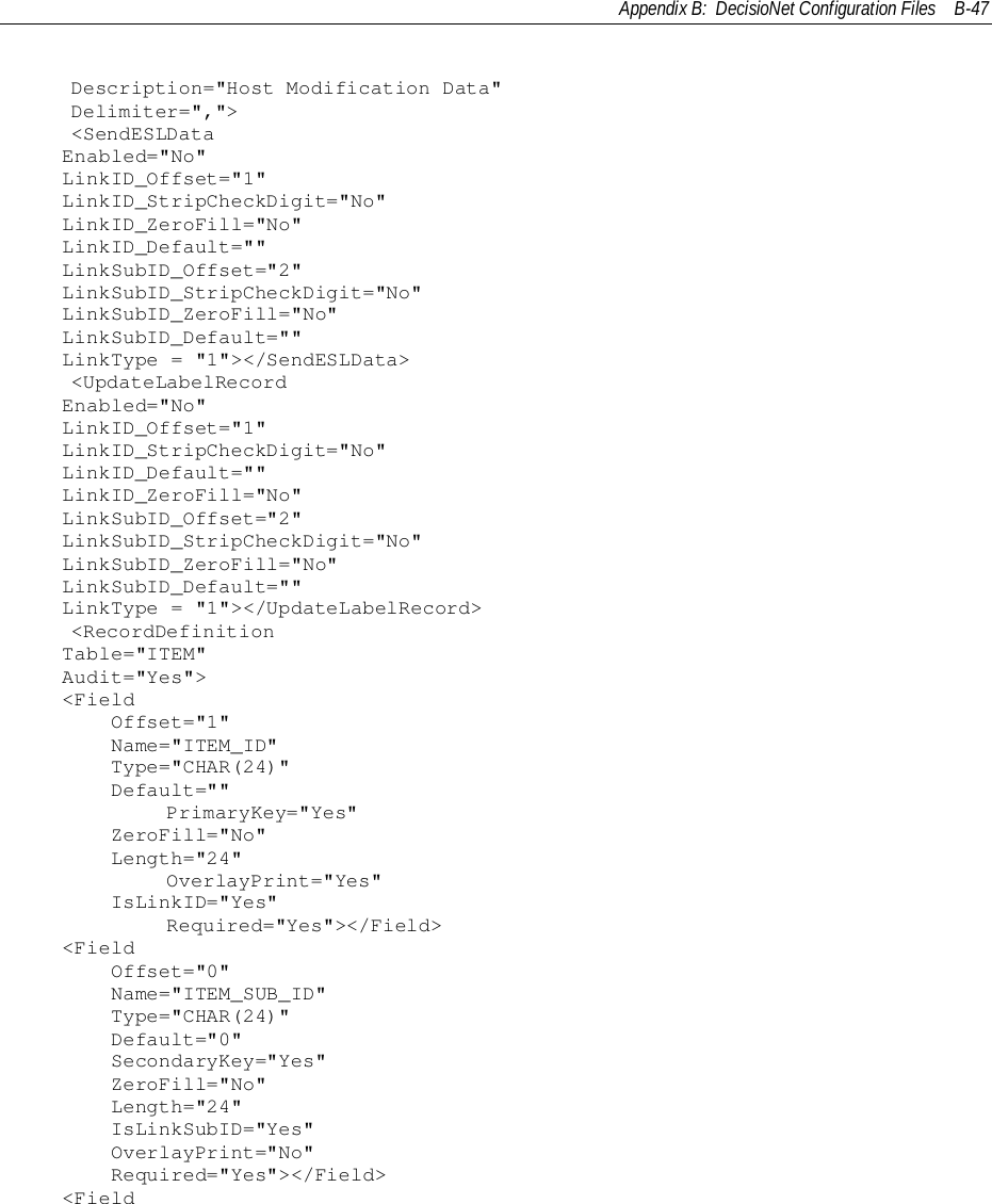 Appendix B:  DecisioNet Configuration Files B-47    Description=&quot;Host Modification Data&quot;    Delimiter=&quot;,&quot;&gt;    &lt;SendESLDataEnabled=&quot;No&quot;LinkID_Offset=&quot;1&quot;LinkID_StripCheckDigit=&quot;No&quot;LinkID_ZeroFill=&quot;No&quot;LinkID_Default=&quot;&quot;LinkSubID_Offset=&quot;2&quot;LinkSubID_StripCheckDigit=&quot;No&quot;LinkSubID_ZeroFill=&quot;No&quot;LinkSubID_Default=&quot;&quot;LinkType = &quot;1&quot;&gt;&lt;/SendESLData&gt;    &lt;UpdateLabelRecordEnabled=&quot;No&quot;LinkID_Offset=&quot;1&quot;LinkID_StripCheckDigit=&quot;No&quot;LinkID_Default=&quot;&quot;LinkID_ZeroFill=&quot;No&quot;LinkSubID_Offset=&quot;2&quot;LinkSubID_StripCheckDigit=&quot;No&quot;LinkSubID_ZeroFill=&quot;No&quot;LinkSubID_Default=&quot;&quot;LinkType = &quot;1&quot;&gt;&lt;/UpdateLabelRecord&gt;    &lt;RecordDefinitionTable=&quot;ITEM&quot;Audit=&quot;Yes&quot;&gt;&lt;Field    Offset=&quot;1&quot;    Name=&quot;ITEM_ID&quot;    Type=&quot;CHAR(24)&quot;    Default=&quot;&quot;            PrimaryKey=&quot;Yes&quot;    ZeroFill=&quot;No&quot;    Length=&quot;24&quot;            OverlayPrint=&quot;Yes&quot;    IsLinkID=&quot;Yes&quot;            Required=&quot;Yes&quot;&gt;&lt;/Field&gt;&lt;Field    Offset=&quot;0&quot;    Name=&quot;ITEM_SUB_ID&quot;    Type=&quot;CHAR(24)&quot;    Default=&quot;0&quot;    SecondaryKey=&quot;Yes&quot;    ZeroFill=&quot;No&quot;    Length=&quot;24&quot;    IsLinkSubID=&quot;Yes&quot;    OverlayPrint=&quot;No&quot;    Required=&quot;Yes&quot;&gt;&lt;/Field&gt;&lt;Field