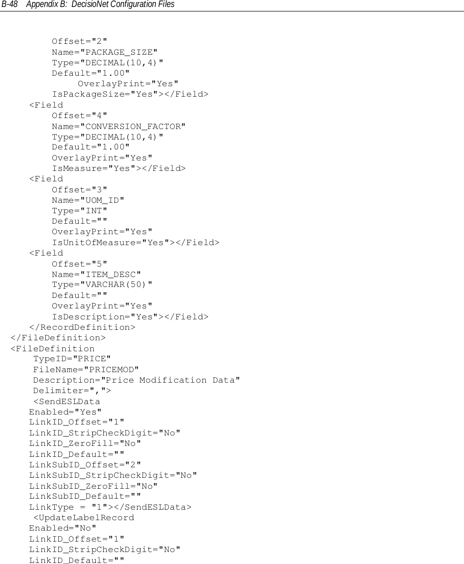 B-48 Appendix B:  DecisioNet Configuration Files    Offset=&quot;2&quot;    Name=&quot;PACKAGE_SIZE&quot;    Type=&quot;DECIMAL(10,4)&quot;    Default=&quot;1.00&quot;            OverlayPrint=&quot;Yes&quot;    IsPackageSize=&quot;Yes&quot;&gt;&lt;/Field&gt;&lt;Field    Offset=&quot;4&quot;    Name=&quot;CONVERSION_FACTOR&quot;    Type=&quot;DECIMAL(10,4)&quot;    Default=&quot;1.00&quot;    OverlayPrint=&quot;Yes&quot;    IsMeasure=&quot;Yes&quot;&gt;&lt;/Field&gt;&lt;Field    Offset=&quot;3&quot;    Name=&quot;UOM_ID&quot;    Type=&quot;INT&quot;    Default=&quot;&quot;    OverlayPrint=&quot;Yes&quot;    IsUnitOfMeasure=&quot;Yes&quot;&gt;&lt;/Field&gt;&lt;Field    Offset=&quot;5&quot;    Name=&quot;ITEM_DESC&quot;    Type=&quot;VARCHAR(50)&quot;    Default=&quot;&quot;    OverlayPrint=&quot;Yes&quot;    IsDescription=&quot;Yes&quot;&gt;&lt;/Field&gt;&lt;/RecordDefinition&gt;&lt;/FileDefinition&gt;&lt;FileDefinition    TypeID=&quot;PRICE&quot;    FileName=&quot;PRICEMOD&quot;    Description=&quot;Price Modification Data&quot;    Delimiter=&quot;,&quot;&gt;    &lt;SendESLDataEnabled=&quot;Yes&quot;LinkID_Offset=&quot;1&quot;LinkID_StripCheckDigit=&quot;No&quot;LinkID_ZeroFill=&quot;No&quot;LinkID_Default=&quot;&quot;LinkSubID_Offset=&quot;2&quot;LinkSubID_StripCheckDigit=&quot;No&quot;LinkSubID_ZeroFill=&quot;No&quot;LinkSubID_Default=&quot;&quot;LinkType = &quot;1&quot;&gt;&lt;/SendESLData&gt;    &lt;UpdateLabelRecordEnabled=&quot;No&quot;LinkID_Offset=&quot;1&quot;LinkID_StripCheckDigit=&quot;No&quot;LinkID_Default=&quot;&quot;