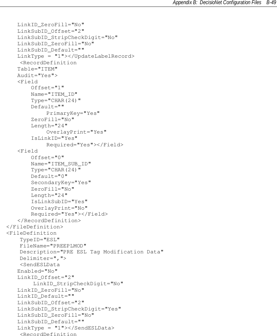 Appendix B:  DecisioNet Configuration Files B-49LinkID_ZeroFill=&quot;No&quot;LinkSubID_Offset=&quot;2&quot;LinkSubID_StripCheckDigit=&quot;No&quot;LinkSubID_ZeroFill=&quot;No&quot;LinkSubID_Default=&quot;&quot;LinkType = &quot;1&quot;&gt;&lt;/UpdateLabelRecord&gt;    &lt;RecordDefinitionTable=&quot;ITEM&quot;Audit=&quot;Yes&quot;&gt;&lt;Field    Offset=&quot;1&quot;    Name=&quot;ITEM_ID&quot;    Type=&quot;CHAR(24)&quot;    Default=&quot;&quot;            PrimaryKey=&quot;Yes&quot;    ZeroFill=&quot;No&quot;    Length=&quot;24&quot;            OverlayPrint=&quot;Yes&quot;    IsLinkID=&quot;Yes&quot;            Required=&quot;Yes&quot;&gt;&lt;/Field&gt;&lt;Field    Offset=&quot;0&quot;    Name=&quot;ITEM_SUB_ID&quot;    Type=&quot;CHAR(24)&quot;    Default=&quot;0&quot;    SecondaryKey=&quot;Yes&quot;    ZeroFill=&quot;No&quot;    Length=&quot;24&quot;    IsLinkSubID=&quot;Yes&quot;    OverlayPrint=&quot;No&quot;    Required=&quot;Yes&quot;&gt;&lt;/Field&gt;&lt;/RecordDefinition&gt;&lt;/FileDefinition&gt;&lt;FileDefinition    TypeID=&quot;ESL&quot;    FileName=&quot;PREEPLMOD&quot;    Description=&quot;PRE ESL Tag Modification Data&quot;    Delimiter=&quot;,&quot;&gt;    &lt;SendESLDataEnabled=&quot;No&quot;LinkID_Offset=&quot;2&quot;        LinkID_StripCheckDigit=&quot;No&quot;LinkID_ZeroFill=&quot;No&quot;LinkID_Default=&quot;&quot;LinkSubID_Offset=&quot;2&quot;LinkSubID_StripCheckDigit=&quot;Yes&quot;LinkSubID_ZeroFill=&quot;No&quot;LinkSubID_Default=&quot;&quot;LinkType = &quot;1&quot;&gt;&lt;/SendESLData&gt;    &lt;RecordDefinition