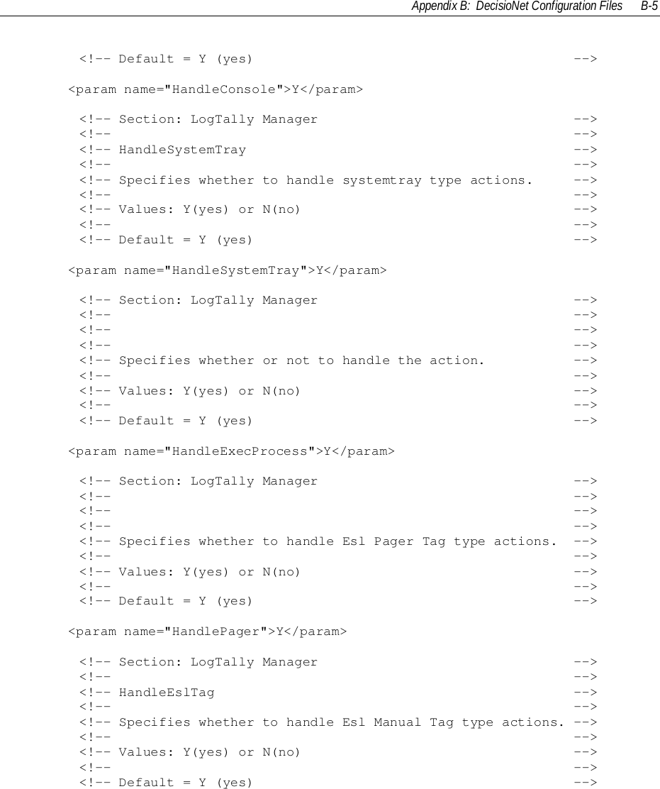 Appendix B:  DecisioNet Configuration Files B-5        &lt;!-- Default = Y (yes)                                        --&gt;&lt;param name=&quot;HandleConsole&quot;&gt;Y&lt;/param&gt;        &lt;!-- Section: LogTally Manager                                --&gt;        &lt;!--                                                          --&gt;        &lt;!-- HandleSystemTray                                         --&gt;        &lt;!--                                                          --&gt;        &lt;!-- Specifies whether to handle systemtray type actions.     --&gt;        &lt;!--                                                          --&gt;        &lt;!-- Values: Y(yes) or N(no)                                  --&gt;        &lt;!--                                                          --&gt;        &lt;!-- Default = Y (yes)                                        --&gt;&lt;param name=&quot;HandleSystemTray&quot;&gt;Y&lt;/param&gt;        &lt;!-- Section: LogTally Manager                                --&gt;        &lt;!--                                                          --&gt;        &lt;!--                                                          --&gt;        &lt;!--                                                          --&gt;        &lt;!-- Specifies whether or not to handle the action.           --&gt;        &lt;!--                                                          --&gt;        &lt;!-- Values: Y(yes) or N(no)                                  --&gt;        &lt;!--                                                          --&gt;        &lt;!-- Default = Y (yes)                                        --&gt;&lt;param name=&quot;HandleExecProcess&quot;&gt;Y&lt;/param&gt;        &lt;!-- Section: LogTally Manager                                --&gt;        &lt;!--                                                          --&gt;        &lt;!--                                                          --&gt;        &lt;!--                                                          --&gt;        &lt;!-- Specifies whether to handle Esl Pager Tag type actions.  --&gt;        &lt;!--                                                          --&gt;        &lt;!-- Values: Y(yes) or N(no)                                  --&gt;        &lt;!--                                                          --&gt;        &lt;!-- Default = Y (yes)                                        --&gt;&lt;param name=&quot;HandlePager&quot;&gt;Y&lt;/param&gt;        &lt;!-- Section: LogTally Manager                                --&gt;        &lt;!--                                                          --&gt;        &lt;!-- HandleEslTag                                             --&gt;        &lt;!--                                                          --&gt;        &lt;!-- Specifies whether to handle Esl Manual Tag type actions. --&gt;        &lt;!--                                                          --&gt;        &lt;!-- Values: Y(yes) or N(no)                                  --&gt;        &lt;!--                                                          --&gt;        &lt;!-- Default = Y (yes)                                        --&gt;