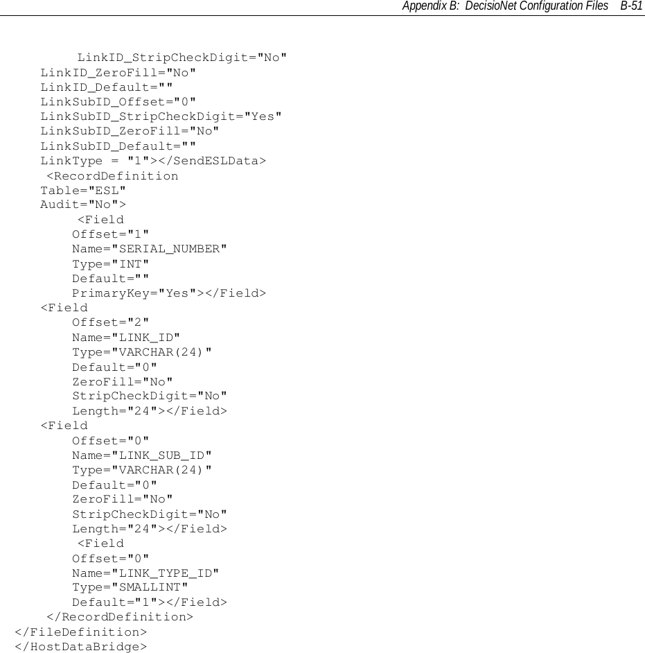Appendix B:  DecisioNet Configuration Files B-51        LinkID_StripCheckDigit=&quot;No&quot;LinkID_ZeroFill=&quot;No&quot;LinkID_Default=&quot;&quot;LinkSubID_Offset=&quot;0&quot;LinkSubID_StripCheckDigit=&quot;Yes&quot;LinkSubID_ZeroFill=&quot;No&quot;LinkSubID_Default=&quot;&quot;LinkType = &quot;1&quot;&gt;&lt;/SendESLData&gt;    &lt;RecordDefinitionTable=&quot;ESL&quot;Audit=&quot;No&quot;&gt;        &lt;Field    Offset=&quot;1&quot;    Name=&quot;SERIAL_NUMBER&quot;    Type=&quot;INT&quot;    Default=&quot;&quot;    PrimaryKey=&quot;Yes&quot;&gt;&lt;/Field&gt;&lt;Field    Offset=&quot;2&quot;    Name=&quot;LINK_ID&quot;    Type=&quot;VARCHAR(24)&quot;    Default=&quot;0&quot;    ZeroFill=&quot;No&quot;    StripCheckDigit=&quot;No&quot;    Length=&quot;24&quot;&gt;&lt;/Field&gt;&lt;Field    Offset=&quot;0&quot;    Name=&quot;LINK_SUB_ID&quot;    Type=&quot;VARCHAR(24)&quot;    Default=&quot;0&quot;    ZeroFill=&quot;No&quot;    StripCheckDigit=&quot;No&quot;    Length=&quot;24&quot;&gt;&lt;/Field&gt;        &lt;Field    Offset=&quot;0&quot;    Name=&quot;LINK_TYPE_ID&quot;    Type=&quot;SMALLINT&quot;    Default=&quot;1&quot;&gt;&lt;/Field&gt;    &lt;/RecordDefinition&gt;&lt;/FileDefinition&gt;&lt;/HostDataBridge&gt;