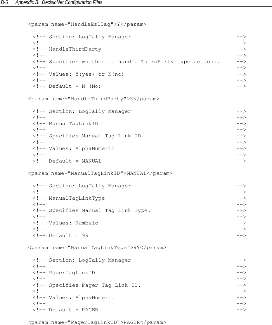 B-6 Appendix B:  DecisioNet Configuration Files&lt;param name=&quot;HandleEslTag&quot;&gt;Y&lt;/param&gt;        &lt;!-- Section: LogTally Manager                                --&gt;        &lt;!--                                                          --&gt;        &lt;!-- HandleThirdParty                                         --&gt;        &lt;!--                                                          --&gt;        &lt;!-- Specifies whether to handle ThirdParty type actions.     --&gt;        &lt;!--                                                          --&gt;        &lt;!-- Values: Y(yes) or N(no)                                  --&gt;        &lt;!--                                                          --&gt;        &lt;!-- Default = N (No)                                         --&gt;&lt;param name=&quot;HandleThirdParty&quot;&gt;N&lt;/param&gt;        &lt;!-- Section: LogTally Manager                                --&gt;        &lt;!--                                                          --&gt;        &lt;!-- ManualTagLinkID                                          --&gt;        &lt;!--                                                          --&gt;        &lt;!-- Specifies Manual Tag Link ID.                            --&gt;        &lt;!--                                                          --&gt;        &lt;!-- Values: AlphaNumeric                                     --&gt;        &lt;!--                                                          --&gt;        &lt;!-- Default = MANUAL                                         --&gt;&lt;param name=&quot;ManualTagLinkID&quot;&gt;MANUAL&lt;/param&gt;        &lt;!-- Section: LogTally Manager                                --&gt;        &lt;!--                                                          --&gt;        &lt;!-- ManualTagLinkType                                        --&gt;        &lt;!--                                                          --&gt;        &lt;!-- Specifies Manual Tag Link Type.                          --&gt;        &lt;!--                                                          --&gt;        &lt;!-- Values: Numbeic                                          --&gt;        &lt;!--                                                          --&gt;        &lt;!-- Default = 99                                             --&gt;&lt;param name=&quot;ManualTagLinkType&quot;&gt;99&lt;/param&gt;        &lt;!-- Section: LogTally Manager                                --&gt;        &lt;!--                                                          --&gt;        &lt;!-- PagerTagLinkID                                           --&gt;        &lt;!--                                                          --&gt;        &lt;!-- Specifies Pager Tag Link ID.                             --&gt;        &lt;!--                                                          --&gt;        &lt;!-- Values: AlphaNumeric                                     --&gt;        &lt;!--                                                          --&gt;        &lt;!-- Default = PAGER                                          --&gt;&lt;param name=&quot;PagerTagLinkID&quot;&gt;PAGER&lt;/param&gt;