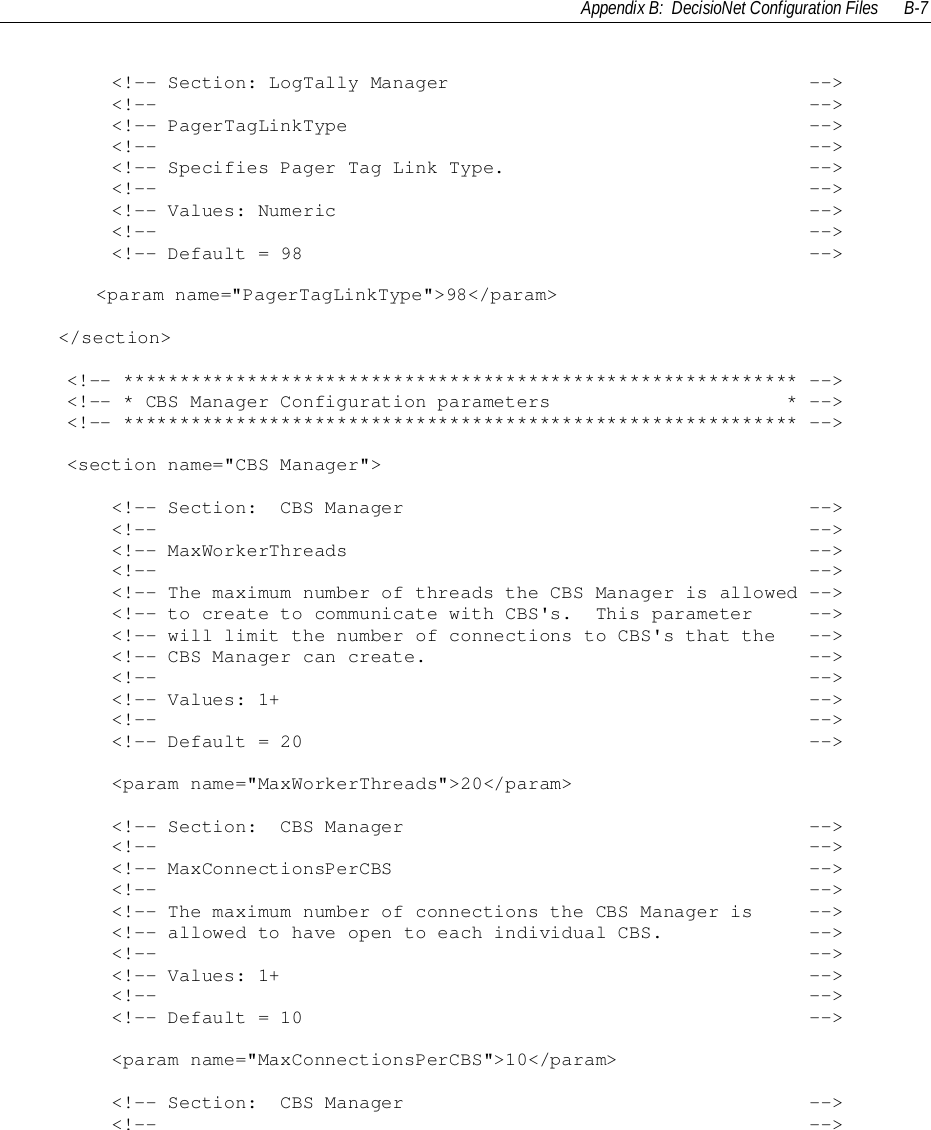 Appendix B:  DecisioNet Configuration Files B-7        &lt;!-- Section: LogTally Manager                                --&gt;        &lt;!--                                                          --&gt;        &lt;!-- PagerTagLinkType                                         --&gt;        &lt;!--                                                          --&gt;        &lt;!-- Specifies Pager Tag Link Type.                           --&gt;        &lt;!--                                                          --&gt;        &lt;!-- Values: Numeric                                          --&gt;        &lt;!--                                                          --&gt;        &lt;!-- Default = 98                                             --&gt;&lt;param name=&quot;PagerTagLinkType&quot;&gt;98&lt;/param&gt;&lt;/section&gt;    &lt;!-- ************************************************************ --&gt;    &lt;!-- * CBS Manager Configuration parameters                     * --&gt;    &lt;!-- ************************************************************ --&gt;    &lt;section name=&quot;CBS Manager&quot;&gt;        &lt;!-- Section:  CBS Manager                                    --&gt;        &lt;!--                                                          --&gt;        &lt;!-- MaxWorkerThreads                                         --&gt;        &lt;!--                                                          --&gt;        &lt;!-- The maximum number of threads the CBS Manager is allowed --&gt;        &lt;!-- to create to communicate with CBS&apos;s.  This parameter     --&gt;        &lt;!-- will limit the number of connections to CBS&apos;s that the   --&gt;        &lt;!-- CBS Manager can create.                                  --&gt;        &lt;!--                                                          --&gt;        &lt;!-- Values: 1+                                               --&gt;        &lt;!--                                                          --&gt;        &lt;!-- Default = 20                                             --&gt;        &lt;param name=&quot;MaxWorkerThreads&quot;&gt;20&lt;/param&gt;        &lt;!-- Section:  CBS Manager                                    --&gt;        &lt;!--                                                          --&gt;        &lt;!-- MaxConnectionsPerCBS                                     --&gt;        &lt;!--                                                          --&gt;        &lt;!-- The maximum number of connections the CBS Manager is     --&gt;        &lt;!-- allowed to have open to each individual CBS.             --&gt;        &lt;!--                                                          --&gt;        &lt;!-- Values: 1+                                               --&gt;        &lt;!--                                                          --&gt;        &lt;!-- Default = 10                                             --&gt;        &lt;param name=&quot;MaxConnectionsPerCBS&quot;&gt;10&lt;/param&gt;        &lt;!-- Section:  CBS Manager                                    --&gt;        &lt;!--                                                          --&gt;