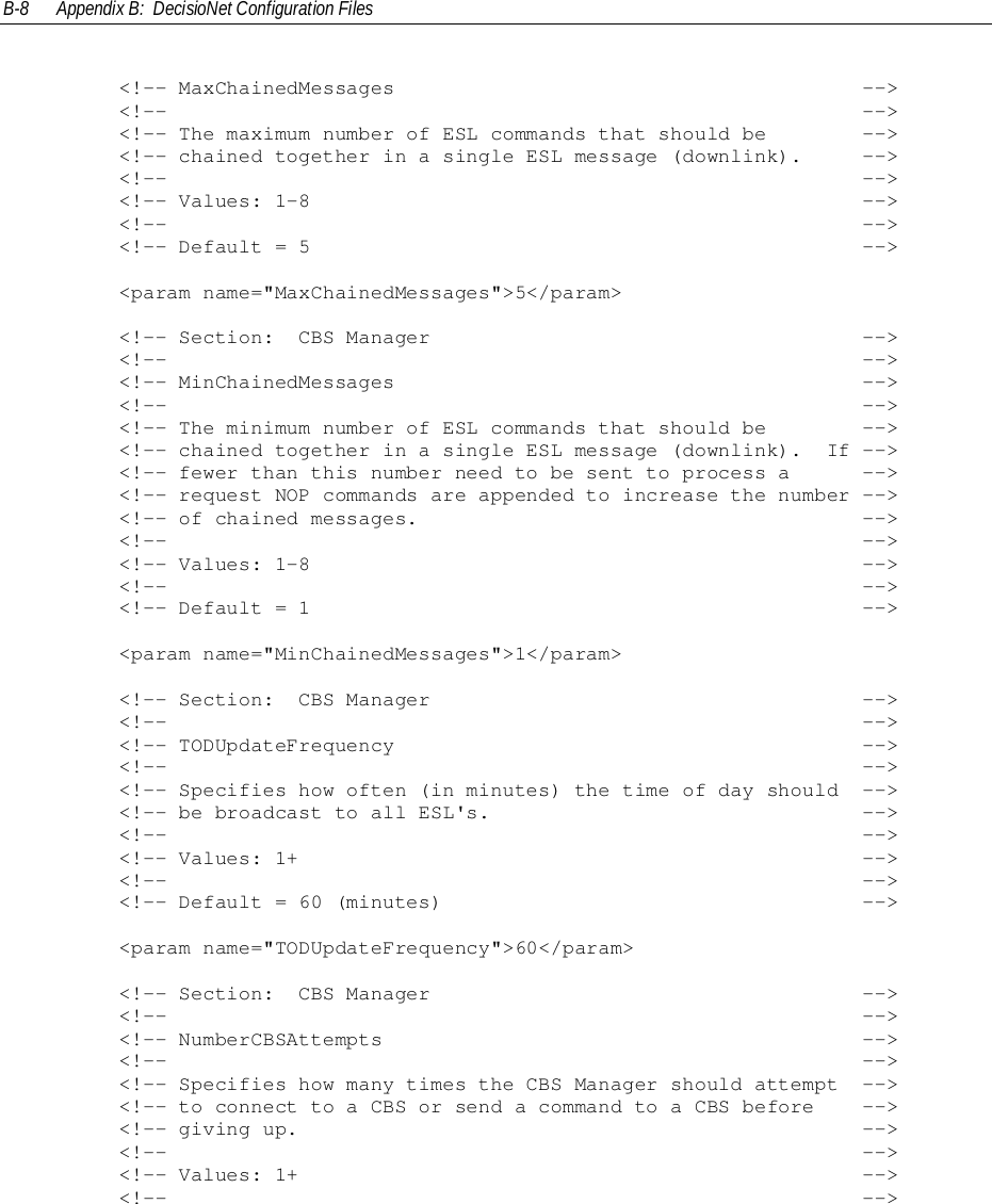 B-8 Appendix B:  DecisioNet Configuration Files        &lt;!-- MaxChainedMessages                                       --&gt;        &lt;!--                                                          --&gt;        &lt;!-- The maximum number of ESL commands that should be        --&gt;        &lt;!-- chained together in a single ESL message (downlink).     --&gt;        &lt;!--                                                          --&gt;        &lt;!-- Values: 1-8                                              --&gt;        &lt;!--                                                          --&gt;        &lt;!-- Default = 5                                              --&gt;        &lt;param name=&quot;MaxChainedMessages&quot;&gt;5&lt;/param&gt;        &lt;!-- Section:  CBS Manager                                    --&gt;        &lt;!--                                                          --&gt;        &lt;!-- MinChainedMessages                                       --&gt;        &lt;!--                                                          --&gt;        &lt;!-- The minimum number of ESL commands that should be        --&gt;        &lt;!-- chained together in a single ESL message (downlink).  If --&gt;        &lt;!-- fewer than this number need to be sent to process a      --&gt;        &lt;!-- request NOP commands are appended to increase the number --&gt;        &lt;!-- of chained messages.                                     --&gt;        &lt;!--                                                          --&gt;        &lt;!-- Values: 1-8                                              --&gt;        &lt;!--                                                          --&gt;        &lt;!-- Default = 1                                              --&gt;        &lt;param name=&quot;MinChainedMessages&quot;&gt;1&lt;/param&gt;        &lt;!-- Section:  CBS Manager                                    --&gt;        &lt;!--                                                          --&gt;        &lt;!-- TODUpdateFrequency                                       --&gt;        &lt;!--                                                          --&gt;        &lt;!-- Specifies how often (in minutes) the time of day should  --&gt;        &lt;!-- be broadcast to all ESL&apos;s.                               --&gt;        &lt;!--                                                          --&gt;        &lt;!-- Values: 1+                                               --&gt;        &lt;!--                                                          --&gt;        &lt;!-- Default = 60 (minutes)                                   --&gt;        &lt;param name=&quot;TODUpdateFrequency&quot;&gt;60&lt;/param&gt;        &lt;!-- Section:  CBS Manager                                    --&gt;        &lt;!--                                                          --&gt;        &lt;!-- NumberCBSAttempts                                        --&gt;        &lt;!--                                                          --&gt;        &lt;!-- Specifies how many times the CBS Manager should attempt  --&gt;        &lt;!-- to connect to a CBS or send a command to a CBS before    --&gt;        &lt;!-- giving up.                                               --&gt;        &lt;!--                                                          --&gt;        &lt;!-- Values: 1+                                               --&gt;        &lt;!--                                                          --&gt;