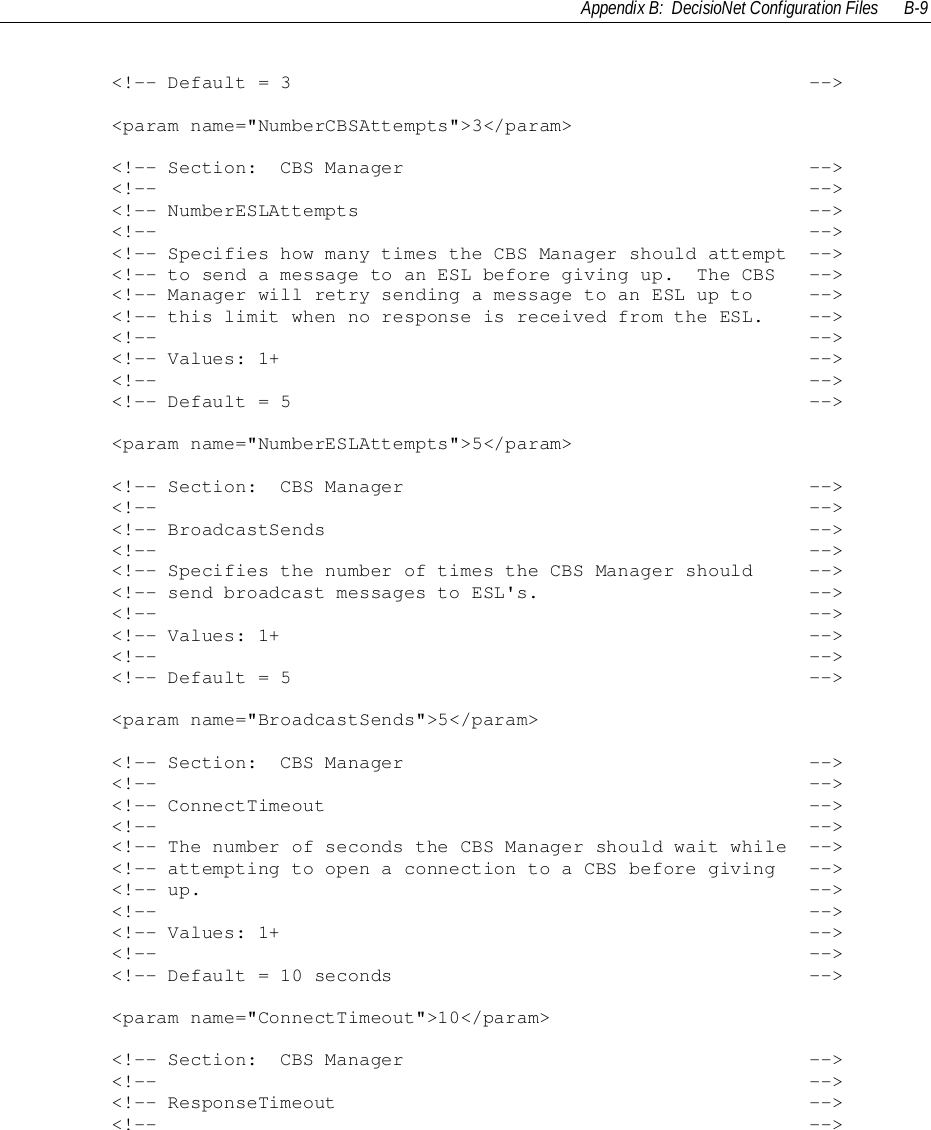 Appendix B:  DecisioNet Configuration Files B-9        &lt;!-- Default = 3                                              --&gt;        &lt;param name=&quot;NumberCBSAttempts&quot;&gt;3&lt;/param&gt;        &lt;!-- Section:  CBS Manager                                    --&gt;        &lt;!--                                                          --&gt;        &lt;!-- NumberESLAttempts                                        --&gt;        &lt;!--                                                          --&gt;        &lt;!-- Specifies how many times the CBS Manager should attempt  --&gt;        &lt;!-- to send a message to an ESL before giving up.  The CBS   --&gt;        &lt;!-- Manager will retry sending a message to an ESL up to     --&gt;        &lt;!-- this limit when no response is received from the ESL.    --&gt;        &lt;!--                                                          --&gt;        &lt;!-- Values: 1+                                               --&gt;        &lt;!--                                                          --&gt;        &lt;!-- Default = 5                                              --&gt;        &lt;param name=&quot;NumberESLAttempts&quot;&gt;5&lt;/param&gt;        &lt;!-- Section:  CBS Manager                                    --&gt;        &lt;!--                                                          --&gt;        &lt;!-- BroadcastSends                                           --&gt;        &lt;!--                                                          --&gt;        &lt;!-- Specifies the number of times the CBS Manager should     --&gt;        &lt;!-- send broadcast messages to ESL&apos;s.                        --&gt;        &lt;!--                                                          --&gt;        &lt;!-- Values: 1+                                               --&gt;        &lt;!--                                                          --&gt;        &lt;!-- Default = 5                                              --&gt;        &lt;param name=&quot;BroadcastSends&quot;&gt;5&lt;/param&gt;        &lt;!-- Section:  CBS Manager                                    --&gt;        &lt;!--                                                          --&gt;        &lt;!-- ConnectTimeout                                           --&gt;        &lt;!--                                                          --&gt;        &lt;!-- The number of seconds the CBS Manager should wait while  --&gt;        &lt;!-- attempting to open a connection to a CBS before giving   --&gt;        &lt;!-- up.                                                      --&gt;        &lt;!--                                                          --&gt;        &lt;!-- Values: 1+                                               --&gt;        &lt;!--                                                          --&gt;        &lt;!-- Default = 10 seconds                                     --&gt;        &lt;param name=&quot;ConnectTimeout&quot;&gt;10&lt;/param&gt;        &lt;!-- Section:  CBS Manager                                    --&gt;        &lt;!--                                                          --&gt;        &lt;!-- ResponseTimeout                                          --&gt;        &lt;!--                                                          --&gt;