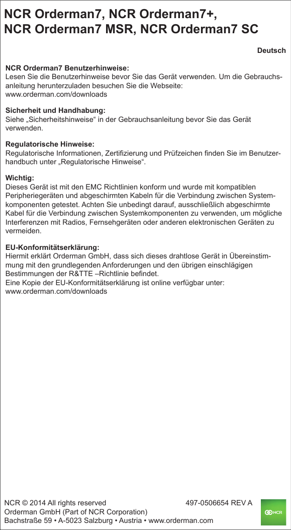 NCR Orderman7, NCR Orderman7+, NCR Orderman7 MSR, NCR Orderman7 SCNCR © 2014 All rights reserved                   497-0506654 REV AOrderman GmbH (Part of NCR Corporation) Bachstraße 59 • A-5023 Salzburg • Austria • www.orderman.comDeutschNCR Orderman7 Benutzerhinweise:Lesen Sie die Benutzerhinweise bevor Sie das Gerät verwenden. Um die Gebrauchs-anleitung herunterzuladen besuchen Sie die Webseite: www.orderman.com/downloadsSicherheit und Handhabung:Siehe „Sicherheitshinweise“ in der Gebrauchsanleitung bevor Sie das Gerät verwenden.Regulatorische Hinweise:Regulatorische Informationen, Zertifizierung und Prüfzeichen finden Sie im Benutzer-handbuch unter „Regulatorische Hinweise“.Wichtig:Dieses Gerät ist mit den EMC Richtlinien konform und wurde mit kompatiblen Peripheriegeräten und abgeschirmten Kabeln für die Verbindung zwischen System-komponenten getestet. Achten Sie unbedingt darauf, ausschließlich abgeschirmte Kabel für die Verbindung zwischen Systemkomponenten zu verwenden, um mögliche Interferenzen mit Radios, Fernsehgeräten oder anderen elektronischen Geräten zu vermeiden.EU-Konformitätserklärung:Hiermit erklärt Orderman GmbH, dass sich dieses drahtlose Gerät in Übereinstim-mung mit den grundlegenden Anforderungen und den übrigen einschlägigen Bestimmungen der R&amp;TTE –Richtlinie befindet.Eine Kopie der EU-Konformitätserklärung ist online verfügbar unter:www.orderman.com/downloads