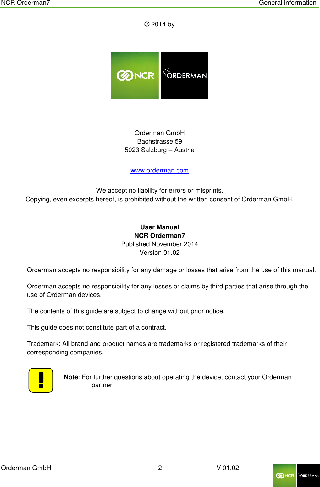  NCR Orderman7      General information Orderman GmbH                                                        2                              V 01.02     © 2014 by   Orderman GmbH Bachstrasse 59 5023 Salzburg – Austria www.orderman.com We accept no liability for errors or misprints. Copying, even excerpts hereof, is prohibited without the written consent of Orderman GmbH. User Manual NCR Orderman7 Published November 2014 Version 01.02   Orderman accepts no responsibility for any damage or losses that arise from the use of this manual. Orderman accepts no responsibility for any losses or claims by third parties that arise through the use of Orderman devices. The contents of this guide are subject to change without prior notice. This guide does not constitute part of a contract. Trademark: All brand and product names are trademarks or registered trademarks of their corresponding companies.    Note: For further questions about operating the device, contact your Orderman partner.    