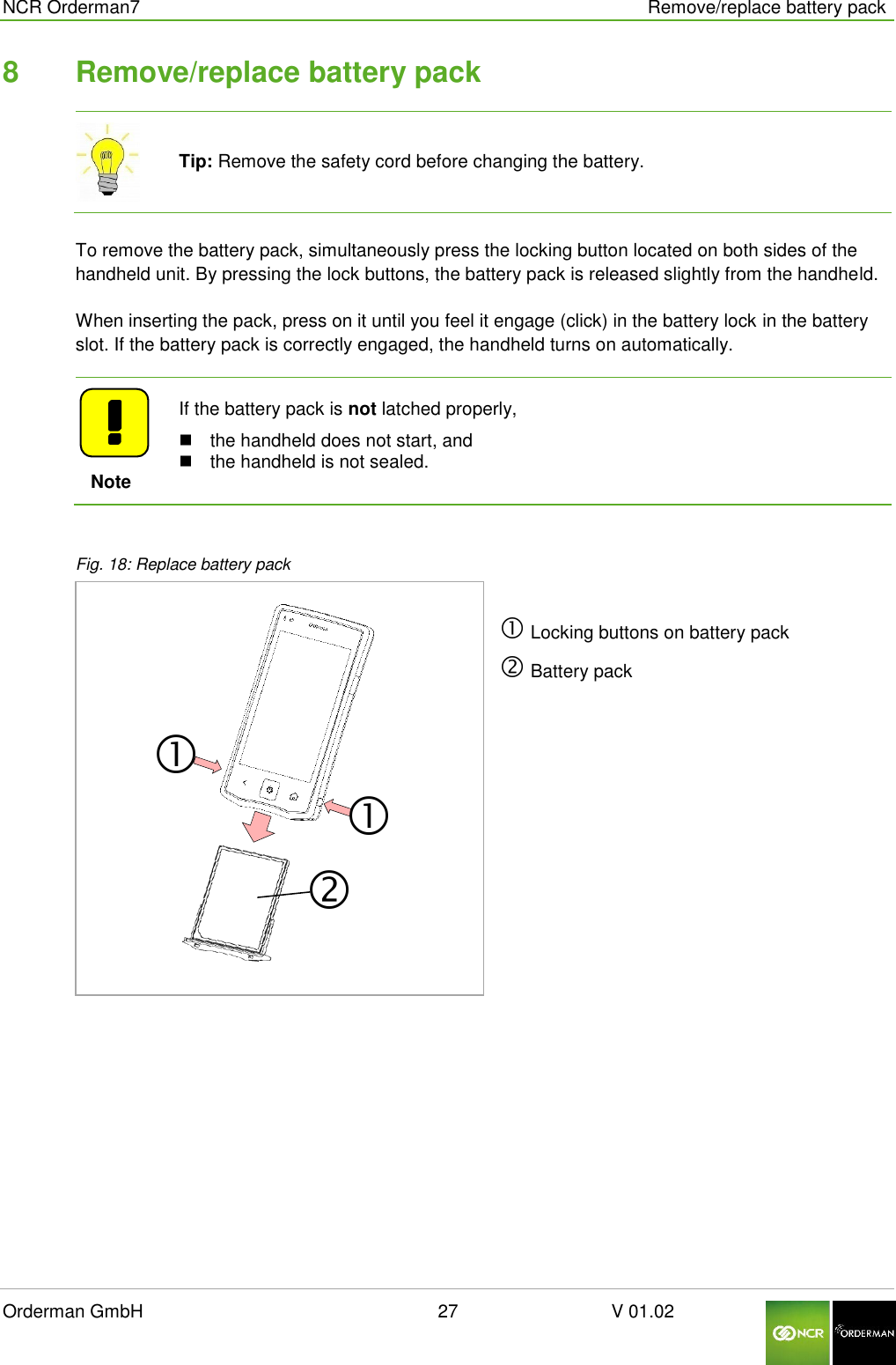  NCR Orderman7      Remove/replace battery pack Orderman GmbH                                                        27                              V 01.02     8  Remove/replace battery pack  Tip: Remove the safety cord before changing the battery.  To remove the battery pack, simultaneously press the locking button located on both sides of the handheld unit. By pressing the lock buttons, the battery pack is released slightly from the handheld. When inserting the pack, press on it until you feel it engage (click) in the battery lock in the battery slot. If the battery pack is correctly engaged, the handheld turns on automatically.       Note If the battery pack is not latched properly,   the handheld does not start, and   the handheld is not sealed.  Fig. 18: Replace battery pack   Locking buttons on battery pack  Battery pack  