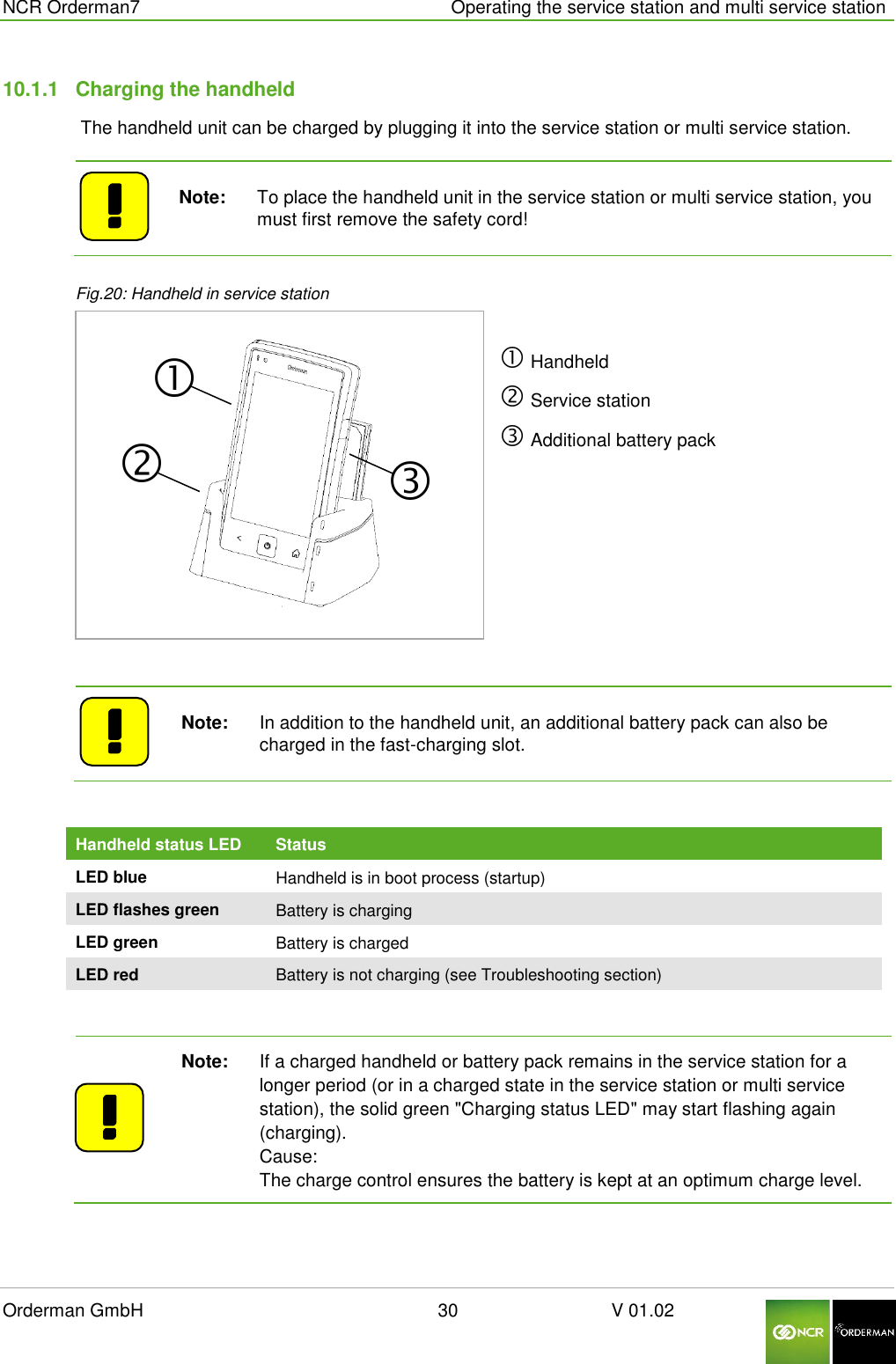  NCR Orderman7      Operating the service station and multi service station Orderman GmbH                                                        30                              V 01.02     10.1.1  Charging the handheld  The handheld unit can be charged by plugging it into the service station or multi service station.     Note:   To place the handheld unit in the service station or multi service station, you must first remove the safety cord!    Fig.20: Handheld in service station   Handheld  Service station  Additional battery pack      Note:   In addition to the handheld unit, an additional battery pack can also be charged in the fast-charging slot.  Handheld status LED Status LED blue Handheld is in boot process (startup) LED flashes green Battery is charging LED green Battery is charged LED red Battery is not charging (see Troubleshooting section)    Note:   If a charged handheld or battery pack remains in the service station for a longer period (or in a charged state in the service station or multi service station), the solid green &quot;Charging status LED&quot; may start flashing again (charging).        Cause: The charge control ensures the battery is kept at an optimum charge level.  