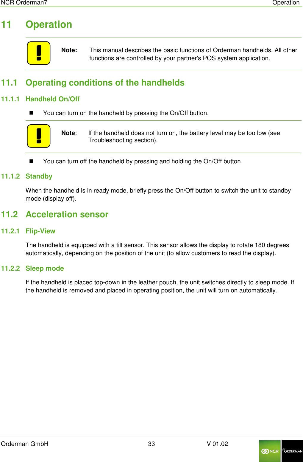  NCR Orderman7      Operation Orderman GmbH                                                        33                              V 01.02     11  Operation    Note:   This manual describes the basic functions of Orderman handhelds. All other functions are controlled by your partner&apos;s POS system application. 11.1  Operating conditions of the handhelds 11.1.1  Handheld On/Off   You can turn on the handheld by pressing the On/Off button.     Note:   If the handheld does not turn on, the battery level may be too low (see Troubleshooting section).   You can turn off the handheld by pressing and holding the On/Off button. 11.1.2  Standby When the handheld is in ready mode, briefly press the On/Off button to switch the unit to standby mode (display off). 11.2  Acceleration sensor 11.2.1  Flip-View The handheld is equipped with a tilt sensor. This sensor allows the display to rotate 180 degrees automatically, depending on the position of the unit (to allow customers to read the display). 11.2.2  Sleep mode If the handheld is placed top-down in the leather pouch, the unit switches directly to sleep mode. If the handheld is removed and placed in operating position, the unit will turn on automatically.   