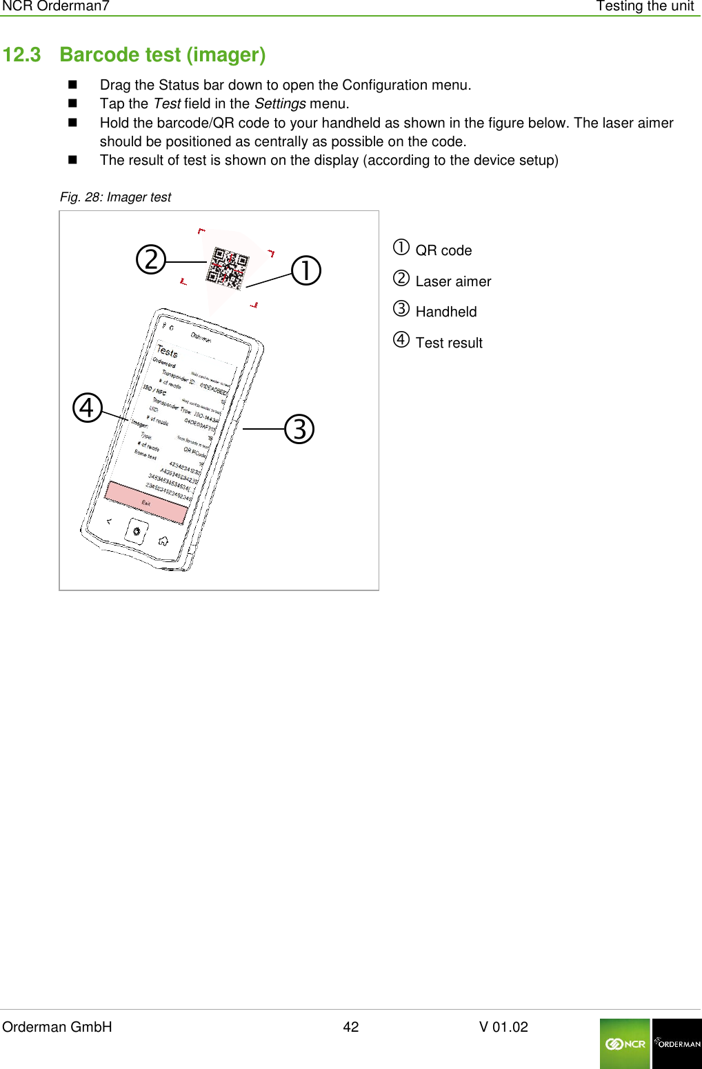  NCR Orderman7      Testing the unit Orderman GmbH                                                        42                              V 01.02     12.3  Barcode test (imager)   Drag the Status bar down to open the Configuration menu.   Tap the Test field in the Settings menu.   Hold the barcode/QR code to your handheld as shown in the figure below. The laser aimer should be positioned as centrally as possible on the code.   The result of test is shown on the display (according to the device setup)  Fig. 28: Imager test    QR code  Laser aimer  Handheld  Test result     