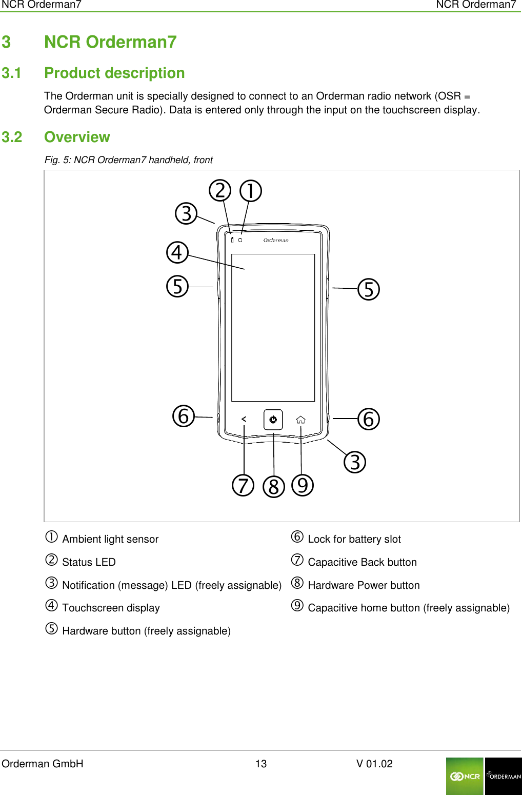 NCR Orderman7      NCR Orderman7 Orderman GmbH                                                        13                              V 01.02     3  NCR Orderman7 3.1  Product description The Orderman unit is specially designed to connect to an Orderman radio network (OSR = Orderman Secure Radio). Data is entered only through the input on the touchscreen display.  3.2  Overview Fig. 5: NCR Orderman7 handheld, front   Ambient light sensor  Status LED  Notification (message) LED (freely assignable)   Touchscreen display  Hardware button (freely assignable)  Lock for battery slot  Capacitive Back button  Hardware Power button  Capacitive home button (freely assignable)      