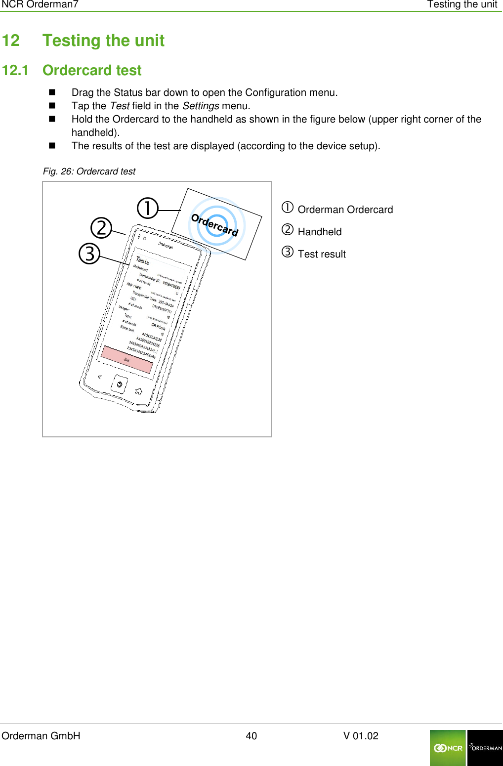 NCR Orderman7      Testing the unit Orderman GmbH                                                        40                              V 01.02     12  Testing the unit 12.1  Ordercard test   Drag the Status bar down to open the Configuration menu.   Tap the Test field in the Settings menu.   Hold the Ordercard to the handheld as shown in the figure below (upper right corner of the handheld).   The results of the test are displayed (according to the device setup). Fig. 26: Ordercard test   Orderman Ordercard  Handheld  Test result    