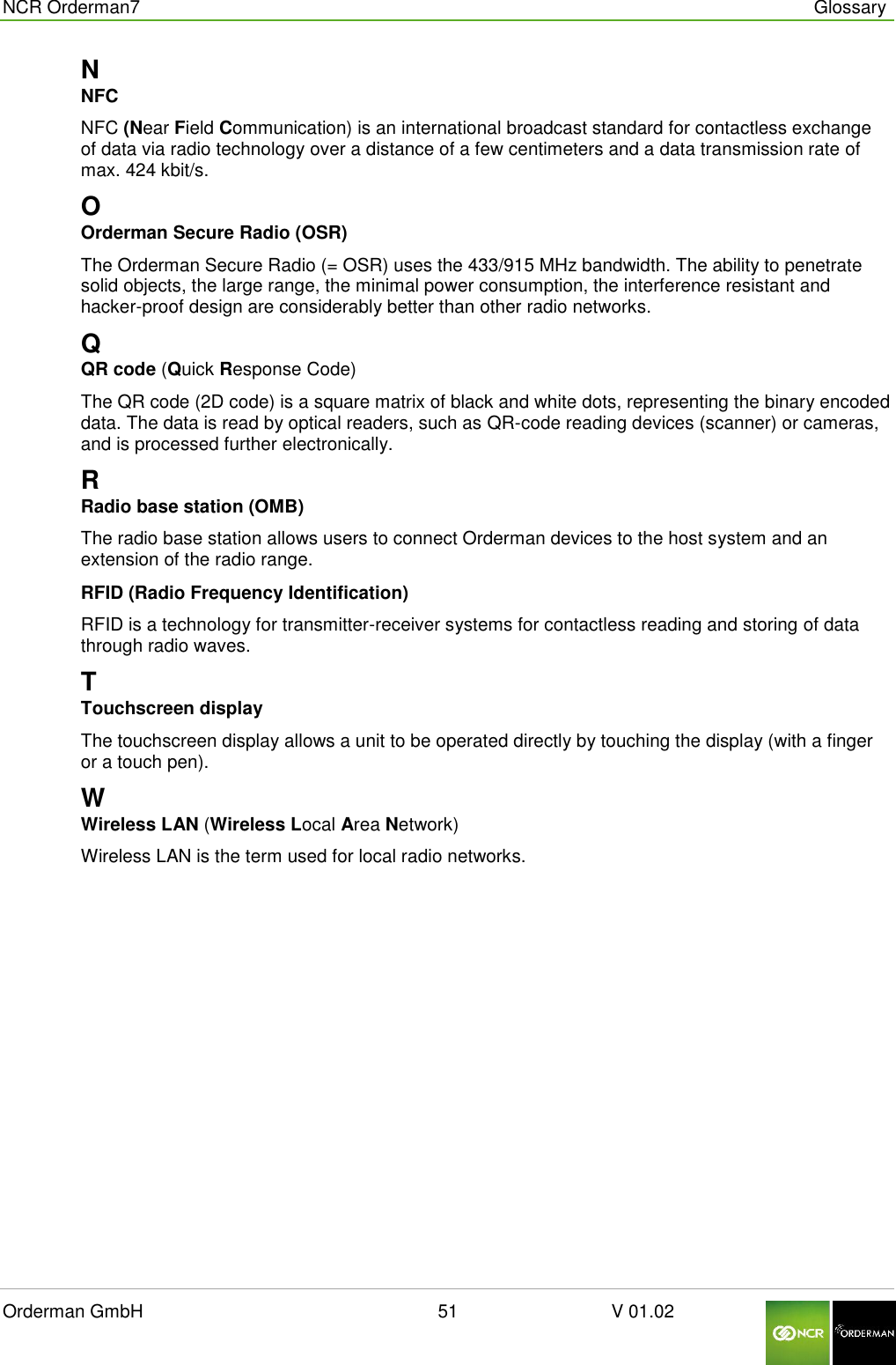 NCR Orderman7      Glossary Orderman GmbH                                                        51                              V 01.02     N NFC NFC (Near Field Communication) is an international broadcast standard for contactless exchange of data via radio technology over a distance of a few centimeters and a data transmission rate of max. 424 kbit/s. O Orderman Secure Radio (OSR) The Orderman Secure Radio (= OSR) uses the 433/915 MHz bandwidth. The ability to penetrate solid objects, the large range, the minimal power consumption, the interference resistant and hacker-proof design are considerably better than other radio networks. Q QR code (Quick Response Code) The QR code (2D code) is a square matrix of black and white dots, representing the binary encoded data. The data is read by optical readers, such as QR-code reading devices (scanner) or cameras, and is processed further electronically. R Radio base station (OMB) The radio base station allows users to connect Orderman devices to the host system and an extension of the radio range. RFID (Radio Frequency Identification) RFID is a technology for transmitter-receiver systems for contactless reading and storing of data through radio waves. T Touchscreen display The touchscreen display allows a unit to be operated directly by touching the display (with a finger or a touch pen). W Wireless LAN (Wireless Local Area Network) Wireless LAN is the term used for local radio networks.    