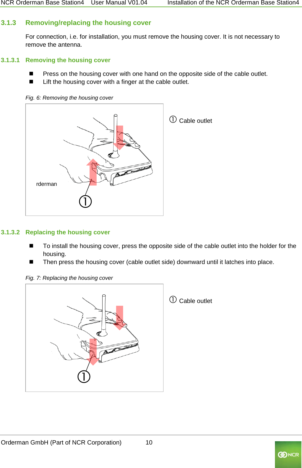  NCR Orderman Base Station4    User Manual V01.04     Installation of the NCR Orderman Base Station4 3.1.3 Removing/replacing the housing cover For connection, i.e. for installation, you must remove the housing cover. It is not necessary to remove the antenna. 3.1.3.1 Removing the housing cover  Press on the housing cover with one hand on the opposite side of the cable outlet.  Lift the housing cover with a finger at the cable outlet.  Fig. 6: Removing the housing cover rderman         Cable outlet  3.1.3.2 Replacing the housing cover  To install the housing cover, press the opposite side of the cable outlet into the holder for the housing.   Then press the housing cover (cable outlet side) downward until it latches into place.  Fig. 7: Replacing the housing cover        Cable outlet  Orderman GmbH (Part of NCR Corporation)          10                                