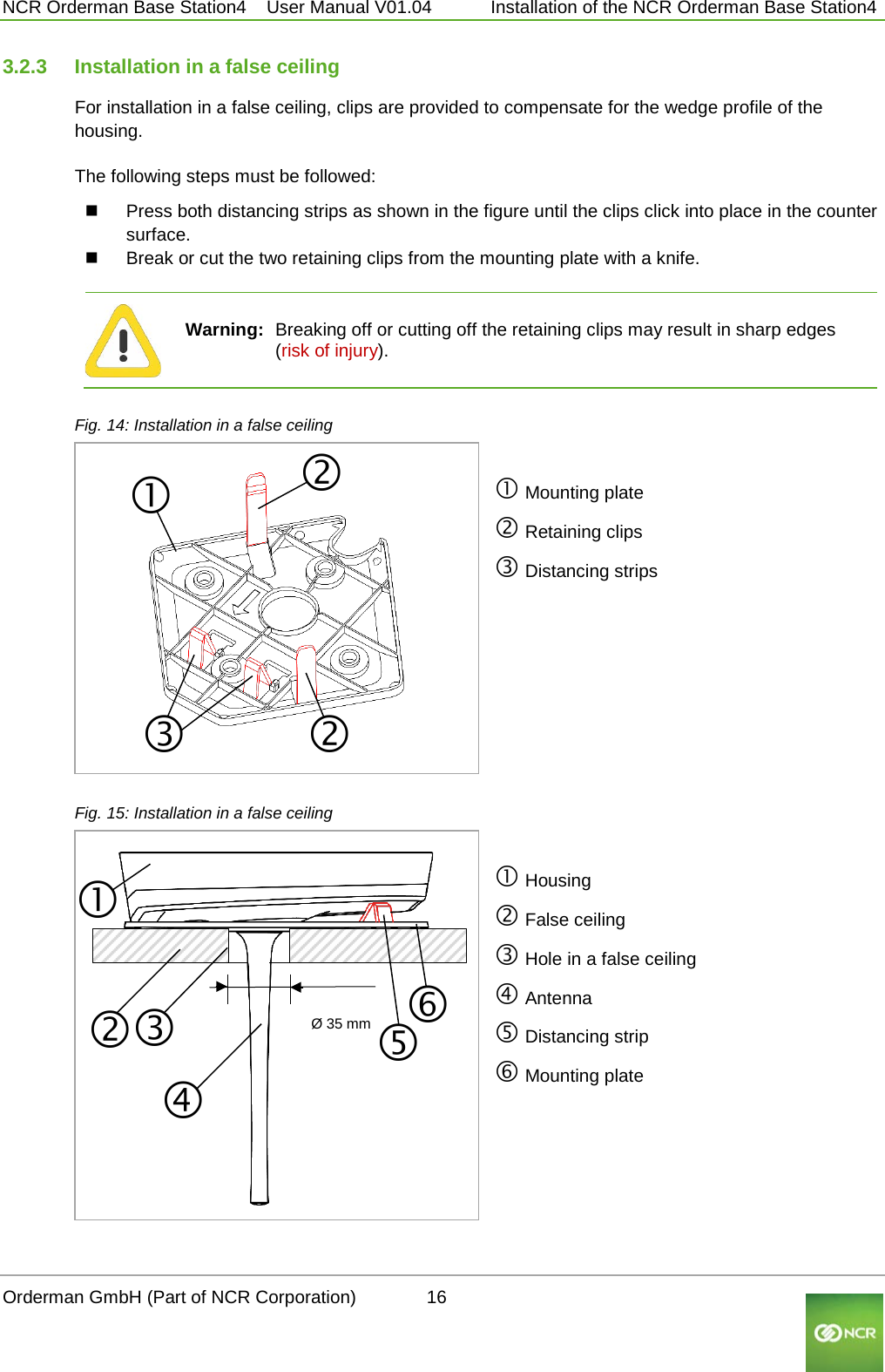  NCR Orderman Base Station4    User Manual V01.04     Installation of the NCR Orderman Base Station4 3.2.3 Installation in a false ceiling For installation in a false ceiling, clips are provided to compensate for the wedge profile of the housing.  The following steps must be followed:  Press both distancing strips as shown in the figure until the clips click into place in the counter surface.  Break or cut the two retaining clips from the mounting plate with a knife.   Warning: Breaking off or cutting off the retaining clips may result in sharp edges (risk of injury).                                                                                     Fig. 14: Installation in a false ceiling   Mounting plate  Retaining clips  Distancing strips          Fig. 15: Installation in a false ceiling   Housing  False ceiling  Hole in a false ceiling  Antenna  Distancing strip  Mounting plate Ø 35 mm Orderman GmbH (Part of NCR Corporation)          16                                