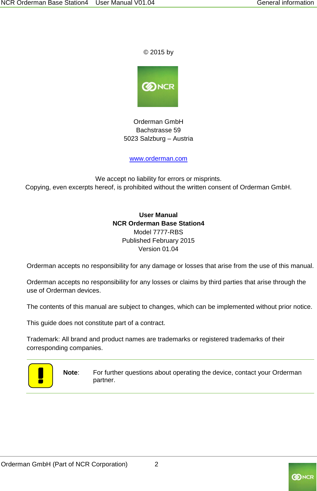  NCR Orderman Base Station4    User Manual V01.04     General information      © 2015 by     Orderman GmbH Bachstrasse 59 5023 Salzburg – Austria www.orderman.com We accept no liability for errors or misprints. Copying, even excerpts hereof, is prohibited without the written consent of Orderman GmbH. User Manual NCR Orderman Base Station4 Model 7777-RBS Published February 2015 Version 01.04    Orderman accepts no responsibility for any damage or losses that arise from the use of this manual. Orderman accepts no responsibility for any losses or claims by third parties that arise through the use of Orderman devices. The contents of this manual are subject to changes, which can be implemented without prior notice. This guide does not constitute part of a contract. Trademark: All brand and product names are trademarks or registered trademarks of their corresponding companies.   Note:  For further questions about operating the device, contact your Orderman partner.    Orderman GmbH (Part of NCR Corporation)          2                                