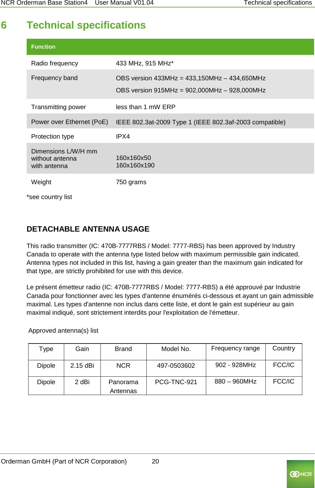  NCR Orderman Base Station4    User Manual V01.04     Technical specifications 6  Technical specifications Function         Radio frequency 433 MHz, 915 MHz* Frequency band OBS version 433MHz = 433,150MHz – 434,650MHz OBS version 915MHz = 902,000MHz – 928,000MHz Transmitting power less than 1 mW ERP Power over Ethernet (PoE) IEEE 802.3at-2009 Type 1 (IEEE 802.3af-2003 compatible)     Protection type IPX4 Dimensions L/W/H mm without antenna with antenna   160x160x50 160x160x190 Weight  750 grams *see country list    DETACHABLE ANTENNA USAGE This radio transmitter (IC: 470B-7777RBS / Model: 7777-RBS) has been approved by Industry Canada to operate with the antenna type listed below with maximum permissible gain indicated. Antenna types not included in this list, having a gain greater than the maximum gain indicated for that type, are strictly prohibited for use with this device. Le présent émetteur radio (IC: 470B-7777RBS / Model: 7777-RBS) a été approuvé par Industrie Canada pour fonctionner avec les types d&apos;antenne énumérés ci-dessous et ayant un gain admissible maximal. Les types d&apos;antenne non inclus dans cette liste, et dont le gain est supérieur au gain maximal indiqué, sont strictement interdits pour l&apos;exploitation de l&apos;émetteur.  Approved antenna(s) list   Type Gain  Brand Model No. Frequency range Country Dipole 2.15 dBi NCR 497-0503602 902 - 928MHz FCC/IC Dipole 2 dBi Panorama Antennas PCG-TNC-921 880 – 960MHz FCC/IC   Orderman GmbH (Part of NCR Corporation)          20                                