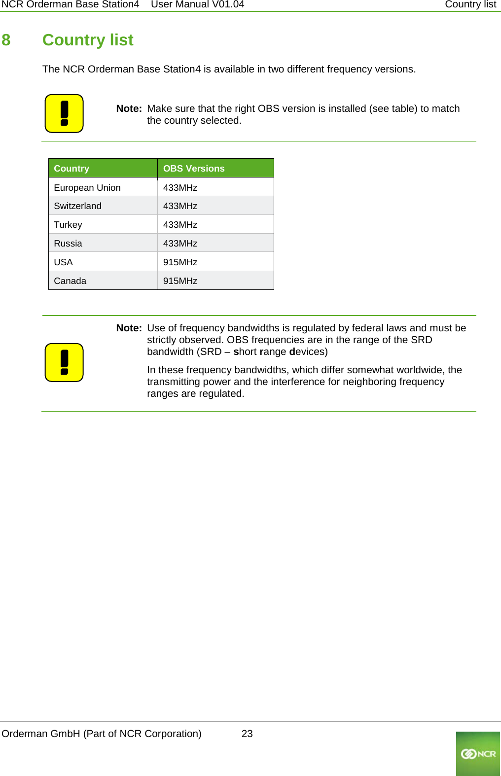  NCR Orderman Base Station4    User Manual V01.04     Country list 8  Country list The NCR Orderman Base Station4 is available in two different frequency versions.    Note: Make sure that the right OBS version is installed (see table) to match the country selected.   Country OBS Versions  European Union 433MHz Switzerland 433MHz Turkey 433MHz Russia 433MHz USA 915MHz Canada 915MHz    Note: Use of frequency bandwidths is regulated by federal laws and must be strictly observed. OBS frequencies are in the range of the SRD bandwidth (SRD – short range devices)  In these frequency bandwidths, which differ somewhat worldwide, the transmitting power and the interference for neighboring frequency ranges are regulated.   Orderman GmbH (Part of NCR Corporation)          23                                