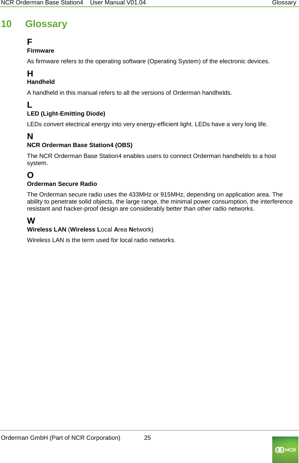  NCR Orderman Base Station4    User Manual V01.04     Glossary 10  Glossary F Firmware As firmware refers to the operating software (Operating System) of the electronic devices. H Handheld A handheld in this manual refers to all the versions of Orderman handhelds. L LED (Light-Emitting Diode) LEDs convert electrical energy into very energy-efficient light. LEDs have a very long life. N NCR Orderman Base Station4 (OBS) The NCR Orderman Base Station4 enables users to connect Orderman handhelds to a host system.  O Orderman Secure Radio The Orderman secure radio uses the 433MHz or 915MHz, depending on application area. The ability to penetrate solid objects, the large range, the minimal power consumption, the interference resistant and hacker-proof design are considerably better than other radio networks. W Wireless LAN (Wireless Local Area Network) Wireless LAN is the term used for local radio networks.    Orderman GmbH (Part of NCR Corporation)          25                                