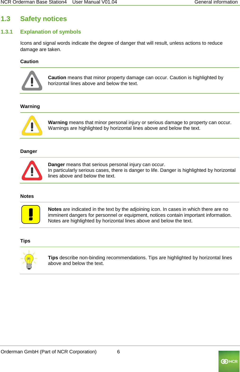  NCR Orderman Base Station4    User Manual V01.04     General information 1.3 Safety notices 1.3.1 Explanation of symbols Icons and signal words indicate the degree of danger that will result, unless actions to reduce damage are taken. Caution   Caution means that minor property damage can occur. Caution is highlighted by horizontal lines above and below the text.  Warning   Warning means that minor personal injury or serious damage to property can occur. Warnings are highlighted by horizontal lines above and below the text.  Danger   Danger means that serious personal injury can occur. In particularly serious cases, there is danger to life. Danger is highlighted by horizontal lines above and below the text.  Notes   Notes are indicated in the text by the adjoining icon. In cases in which there are no imminent dangers for personnel or equipment, notices contain important information. Notes are highlighted by horizontal lines above and below the text.  Tips  Tips describe non-binding recommendations. Tips are highlighted by horizontal lines above and below the text.     Orderman GmbH (Part of NCR Corporation)          6                                