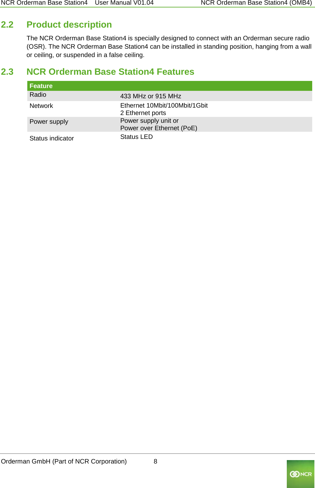  NCR Orderman Base Station4    User Manual V01.04     NCR Orderman Base Station4 (OMB4) 2.2 Product description The NCR Orderman Base Station4 is specially designed to connect with an Orderman secure radio (OSR). The NCR Orderman Base Station4 can be installed in standing position, hanging from a wall or ceiling, or suspended in a false ceiling. 2.3 NCR Orderman Base Station4 Features Feature     Radio 433 MHz or 915 MHz Network  Ethernet 10Mbit/100Mbit/1Gbit 2 Ethernet ports Power supply Power supply unit or Power over Ethernet (PoE) Status indicator Status LED  Orderman GmbH (Part of NCR Corporation)          8                                