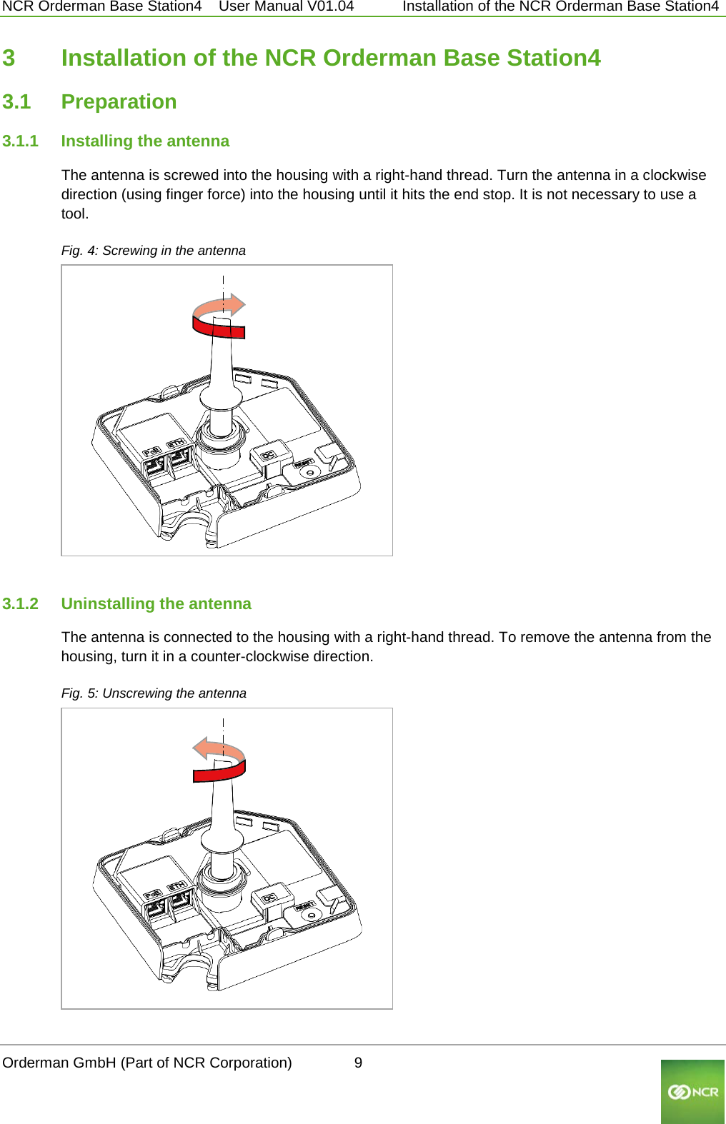  NCR Orderman Base Station4    User Manual V01.04     Installation of the NCR Orderman Base Station4 3  Installation of the NCR Orderman Base Station4 3.1 Preparation 3.1.1 Installing the antenna The antenna is screwed into the housing with a right-hand thread. Turn the antenna in a clockwise direction (using finger force) into the housing until it hits the end stop. It is not necessary to use a tool. Fig. 4: Screwing in the antenna      3.1.2 Uninstalling the antenna The antenna is connected to the housing with a right-hand thread. To remove the antenna from the housing, turn it in a counter-clockwise direction. Fig. 5: Unscrewing the antenna     Orderman GmbH (Part of NCR Corporation)          9                                