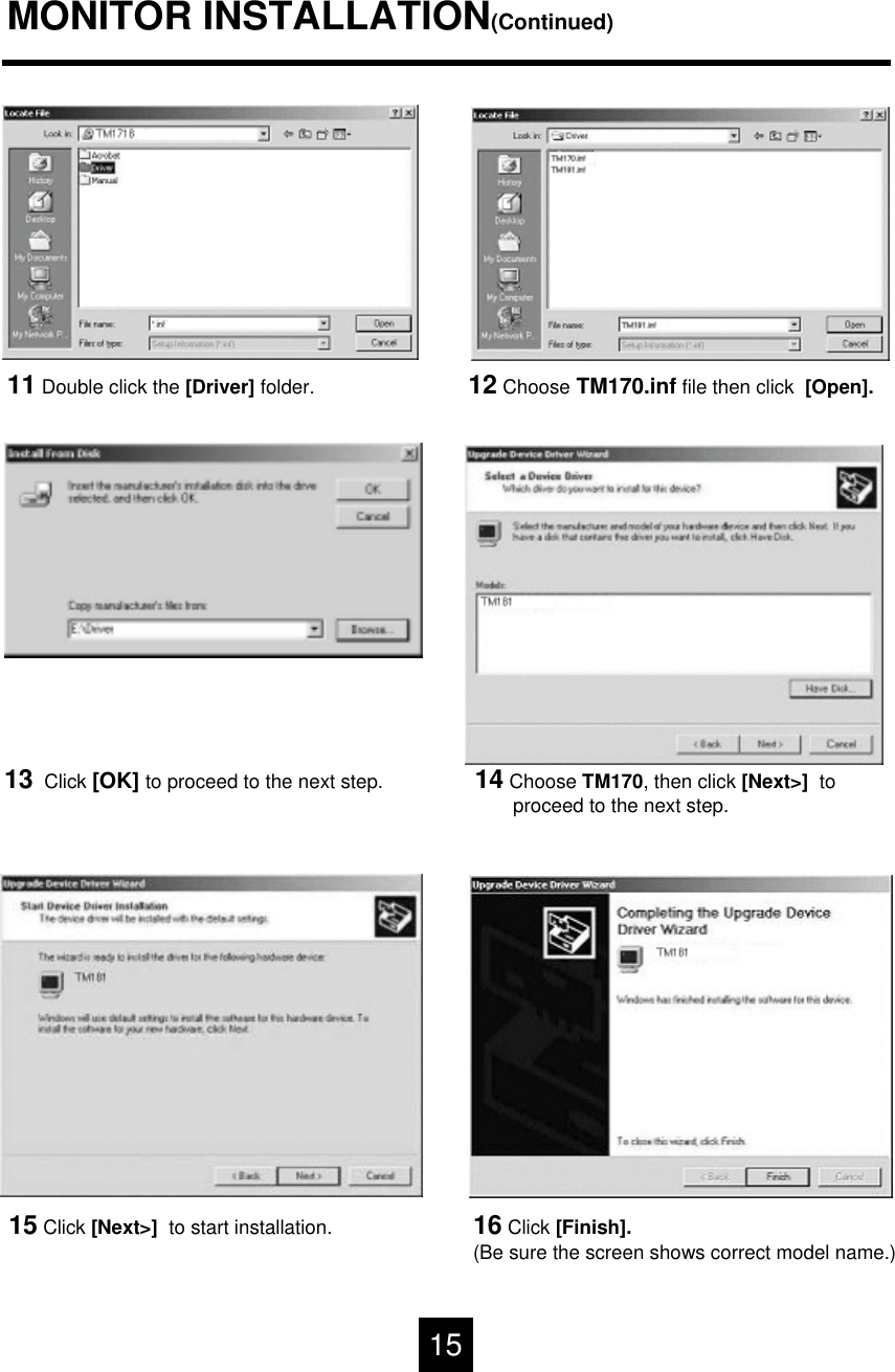 MONITOR INSTALLATION(Continued)11 Double click the [Driver] folder. 12 Choose TM170.inf file then click  [Open].14 Choose TM170, then click [Next>]  to proceed to the next step.13 Click [OK] to proceed to the next step.15 Click [Next>]  to start installation. 16 Click [Finish].(Be sure the screen shows correct model name.)15