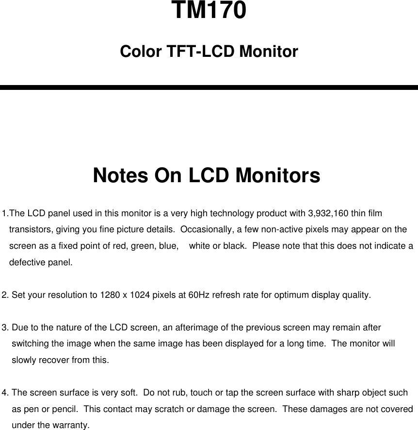TM170Color TFT-LCD MonitorNotes On LCD Monitors1.The LCD panel used in this monitor is a very high technology product with 3,932,160 thin film transistors, giving you fine picture details.  Occasionally, a few non-active pixels may appear on the screen as a fixed point of red, green, blue,    white or black.  Please note that this does not indicate adefective panel.2. Set your resolution to 1280 x 1024 pixels at 60Hz refresh rate for optimum display quality.3. Due to the nature of the LCD screen, an afterimage of the previous screen may remain after switching the image when the same image has been displayed for a long time.  The monitor will slowly recover from this.4. The screen surface is very soft.  Do not rub, touch or tap the screen surface with sharp object such as pen or pencil.  This contact may scratch or damage the screen.  These damages are not coveredunder the warranty.