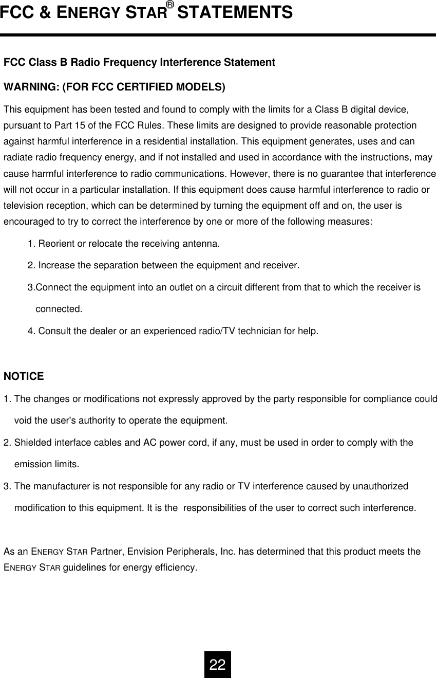 FCC &amp; ENERGY STAR STATEMENTSFCC Class B Radio Frequency Interference Statement WARNING: (FOR FCC CERTIFIED MODELS)This equipment has been tested and found to comply with the limits for a Class B digital device, pursuant to Part 15 of the FCC Rules. These limits are designed to provide reasonable protection against harmful interference in a residential installation. This equipment generates, uses and can radiate radio frequency energy, and if not installed and used in accordance with the instructions, may cause harmful interference to radio communications. However, there is no guarantee that interference will not occur in a particular installation. If this equipment does cause harmful interference to radio or television reception, which can be determined by turning the equipment off and on, the user is encouraged to try to correct the interference by one or more of the following measures:1. Reorient or relocate the receiving antenna.2. Increase the separation between the equipment and receiver.3.Connect the equipment into an outlet on a circuit different from that to which the receiver isconnected.4. Consult the dealer or an experienced radio/TV technician for help.NOTICE1. The changes or modifications not expressly approved by the party responsible for compliance couldvoid the user's authority to operate the equipment.2. Shielded interface cables and AC power cord, if any, must be used in order to comply with the   emission limits.3. The manufacturer is not responsible for any radio or TV interference caused by unauthorizedmodification to this equipment. It is the  responsibilities of the user to correct such interference.As an ENERGY STAR Partner, Envision Peripherals, Inc. has determined that this product meets the ENERGY STAR guidelines for energy efficiency.22