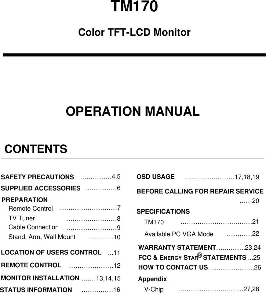 TM170Color TFT-LCD MonitorOPERATION MANUALCONTENTS&hellip;&hellip;&hellip;&hellip;&hellip;4,5 OSD USAGESAFETY PRECAUTIONS &hellip;..&hellip;.&hellip;&hellip;&hellip;&hellip;&hellip;17,18,19&hellip;&hellip;&hellip;&hellip;&hellip;6SUPPLIED ACCESSORIES BEFORE CALLING FOR REPAIR SERVICEPREPARATION &hellip;&hellip;20&hellip;&hellip;&hellip;&hellip;&hellip;&hellip;&hellip;&hellip;&hellip;7Remote Control SPECIFICATIONSTV Tuner &hellip;&hellip;&hellip;&hellip;&hellip;&hellip;&hellip;&hellip;8 &hellip;&hellip;&hellip;&hellip;&hellip;&hellip;&hellip;&hellip;.&hellip;&hellip;&hellip;21TM170Cable Connection &hellip;&hellip;&hellip;&hellip;&hellip;&hellip;&hellip;&hellip;9 &hellip;&hellip;&hellip;&hellip;22Available PC VGA ModeStand, Arm, Wall Mount &hellip;&hellip;&hellip;&hellip;10WARRANTY STATEMENT&hellip;.&hellip;&hellip;&hellip;.23,24FCC &amp; ENERGY STAR  STATEMENTS ...25HOW TO CONTACT US&hellip;&hellip;&hellip;&hellip;&hellip;&hellip;&hellip;.26LOCATION OF USERS CONTROL &hellip;11REMOTE CONTROL &hellip;&hellip;&hellip;&hellip;&hellip;&hellip;&hellip;12MONITOR INSTALLATION .&hellip;&hellip;13,14,15 Appendix&hellip;&hellip;&hellip;&hellip;&hellip;&hellip;&hellip;&hellip;.&hellip;&hellip;27,28V-Chip&hellip;&hellip;&hellip;&hellip;&hellip;16STATUS INFORMATION