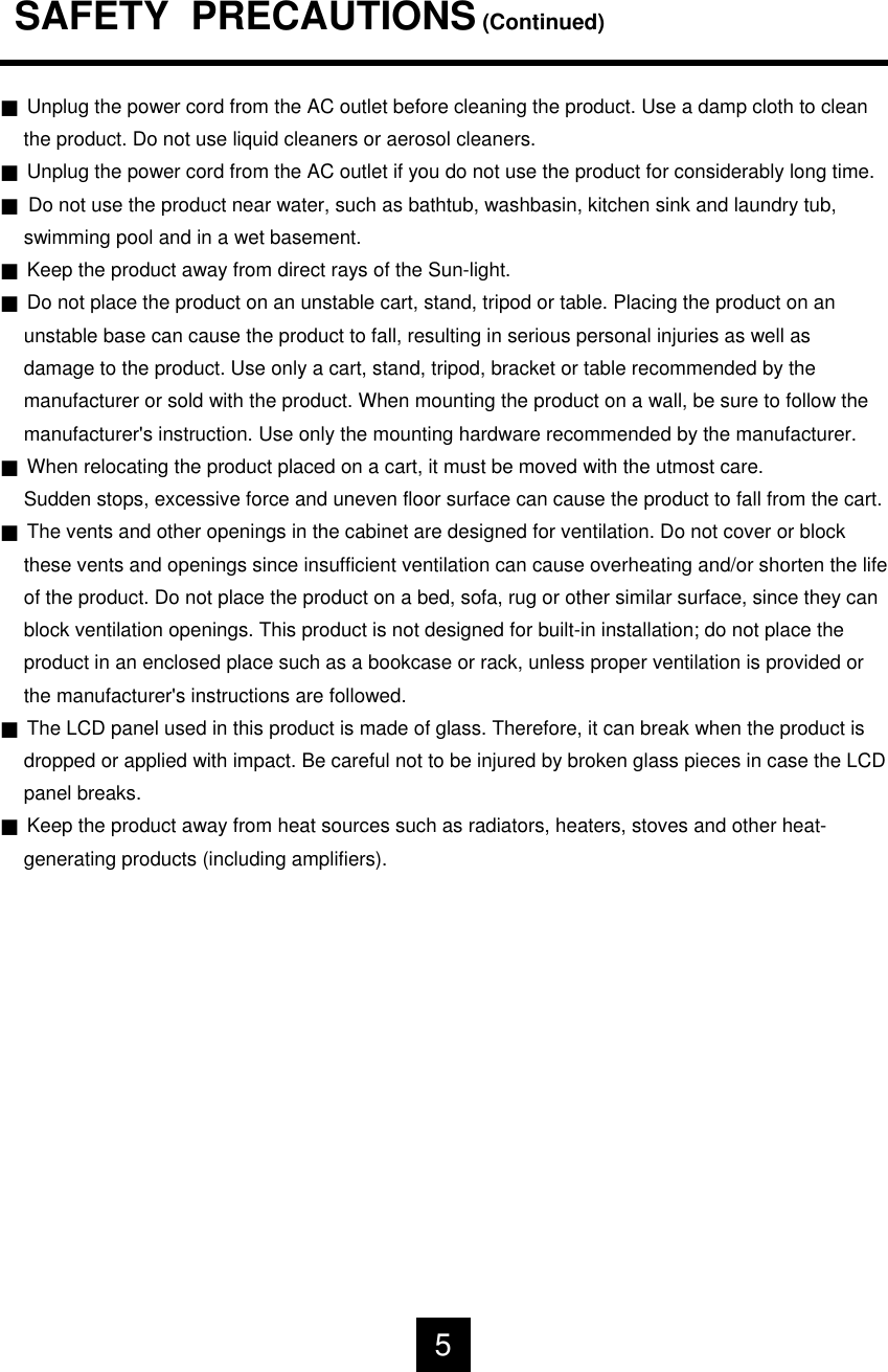 SAFETY  PRECAUTIONS(Continued)JUnplug the power cord from the AC outlet before cleaning the product. Use a damp cloth to cleanthe product. Do not use liquid cleaners or aerosol cleaners.JUnplug the power cord from the AC outlet if you do not use the product for considerably long time.JDo not use the product near water, such as bathtub, washbasin, kitchen sink and laundry tub, swimming pool and in a wet basement.JKeep the product away from direct rays of the Sun-light.JDo not place the product on an unstable cart, stand, tripod or table. Placing the product on anunstable base can cause the product to fall, resulting in serious personal injuries as well asdamage to the product. Use only a cart, stand, tripod, bracket or table recommended by themanufacturer or sold with the product. When mounting the product on a wall, be sure to follow themanufacturer's instruction. Use only the mounting hardware recommended by the manufacturer.JWhen relocating the product placed on a cart, it must be moved with the utmost care. Sudden stops, excessive force and uneven floor surface can cause the product to fall from the cart.JThe vents and other openings in the cabinet are designed for ventilation. Do not cover or block these vents and openings since insufficient ventilation can cause overheating and/or shorten the lifeof the product. Do not place the product on a bed, sofa, rug or other similar surface, since they canblock ventilation openings. This product is not designed for built-in installation; do not place theproduct in an enclosed place such as a bookcase or rack, unless proper ventilation is provided orthe manufacturer's instructions are followed.JThe LCD panel used in this product is made of glass. Therefore, it can break when the product is dropped or applied with impact. Be careful not to be injured by broken glass pieces in case the LCDpanel breaks.JKeep the product away from heat sources such as radiators, heaters, stoves and other heat-generating products (including amplifiers).5