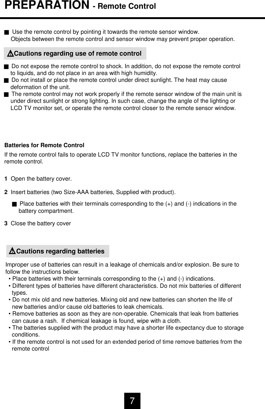 PREPARATION - Remote ControlJUse the remote control by pointing it towards the remote sensor window.Objects between the remote control and sensor window may prevent proper operation.Cautions regarding use of remote control!JDo not expose the remote control to shock. In addition, do not expose the remote controlto liquids, and do not place in an area with high humidity.JDo not install or place the remote control under direct sunlight. The heat may causedeformation of the unit.JThe remote control may not work properly if the remote sensor window of the main unit isunder direct sunlight or strong lighting. In such case, change the angle of the lighting orLCD TV monitor set, or operate the remote control closer to the remote sensor window.Batteries for Remote ControlIf the remote control fails to operate LCD TV monitor functions, replace the batteries in theremote control.1  Open the battery cover.2  Insert batteries (two Size-AAA batteries, Supplied with product).JPlace batteries with their terminals corresponding to the (+) and (-) indications in thebattery compartment.3Close the battery coverCautions regarding batteries!Improper use of batteries can result in a leakage of chemicals and/or explosion. Be sure tofollow the instructions below.&bull; Place batteries with their terminals corresponding to the (+) and (-) indications.&bull; Different types of batteries have different characteristics. Do not mix batteries of differenttypes.&bull; Do not mix old and new batteries. Mixing old and new batteries can shorten the life of new batteries and/or cause old batteries to leak chemicals.&bull; Remove batteries as soon as they are non-operable. Chemicals that leak from batteriescan cause a rash.  If chemical leakage is found, wipe with a cloth.&bull; The batteries supplied with the product may have a shorter life expectancy due to storageconditions.&bull; If the remote control is not used for an extended period of time remove batteries from theremote control7
