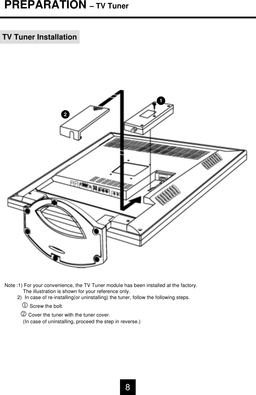 PREPARATION &ndash; TV TunerTV Tuner Installation12Note :1) For your convenience, the TV Tuner module has been installed at the factory.The illustration is shown for your reference only. 2)  In case of re-installing(or uninstalling) the tuner, follow the following steps.1Screw the bolt.2Cover the tuner with the tuner cover.(In case of uninstalling, proceed the step in reverse.)8