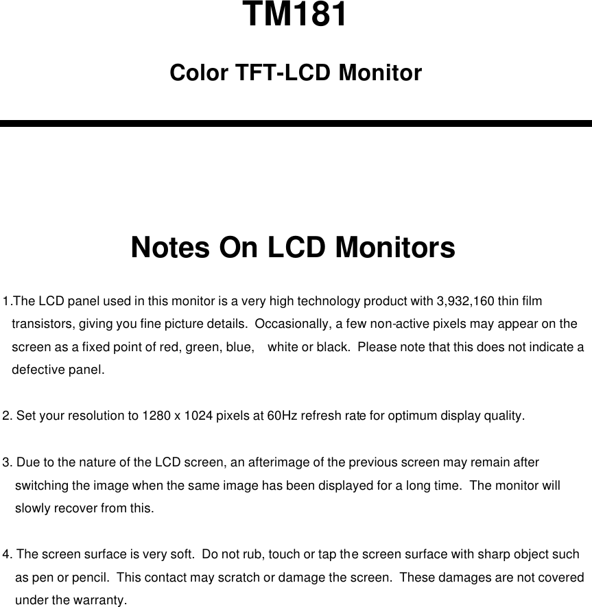 TM181Notes On LCD MonitorsColor TFT-LCD Monitor1.The LCD panel used in this monitor is a very high technology product with 3,932,160 thin film transistors, giving you fine picture details.  Occasionally, a few non-active pixels may appear on the screen as a fixed point of red, green, blue,    white or black.  Please note that this does not indicate adefective panel.2. Set your resolution to 1280 x 1024 pixels at 60Hz refresh rate for optimum display quality.3. Due to the nature of the LCD screen, an afterimage of the previous screen may remain after switching the image when the same image has been displayed for a long time.  The monitor will slowly recover from this.4. The screen surface is very soft.  Do not rub, touch or tap the screen surface with sharp object such as pen or pencil.  This contact may scratch or damage the screen.  These damages are not coveredunder the warranty.