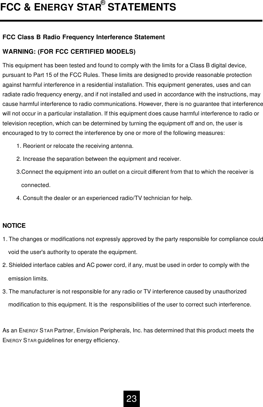 FCC &amp; ENERGY STAR STATEMENTS23FCC Class B Radio Frequency Interference Statement WARNING: (FOR FCC CERTIFIED MODELS)This equipment has been tested and found to comply with the limits for a Class B digital device, pursuant to Part 15 of the FCC Rules. These limits are designed to provide reasonable protection against harmful interference in a residential installation. This equipment generates, uses and can radiate radio frequency energy, and if not installed and used in accordance with the instructions, may cause harmful interference to radio communications. However, there is no guarantee that interference will not occur in a particular installation. If this equipment does cause harmful interference to radio or television reception, which can be determined by turning the equipment off and on, the user is encouraged to try to correct the interference by one or more of the following measures:1. Reorient or relocate the receiving antenna.2. Increase the separation between the equipment and receiver.3.Connect the equipment into an outlet on a circuit different from that to which the receiver isconnected.4. Consult the dealer or an experienced radio/TV technician for help.NOTICE1. The changes or modifications not expressly approved by the party responsible for compliance couldvoid the user's authority to operate the equipment.2. Shielded interface cables and AC power cord, if any, must be used in order to comply with the   emission limits.3. The manufacturer is not responsible for any radio or TV interference caused by unauthorizedmodification to this equipment. It is the  responsibilities of the user to correct such interference.As an ENERGY STAR Partner, Envision Peripherals, Inc. has determined that this product meets the ENERGY STAR guidelines for energy efficiency.