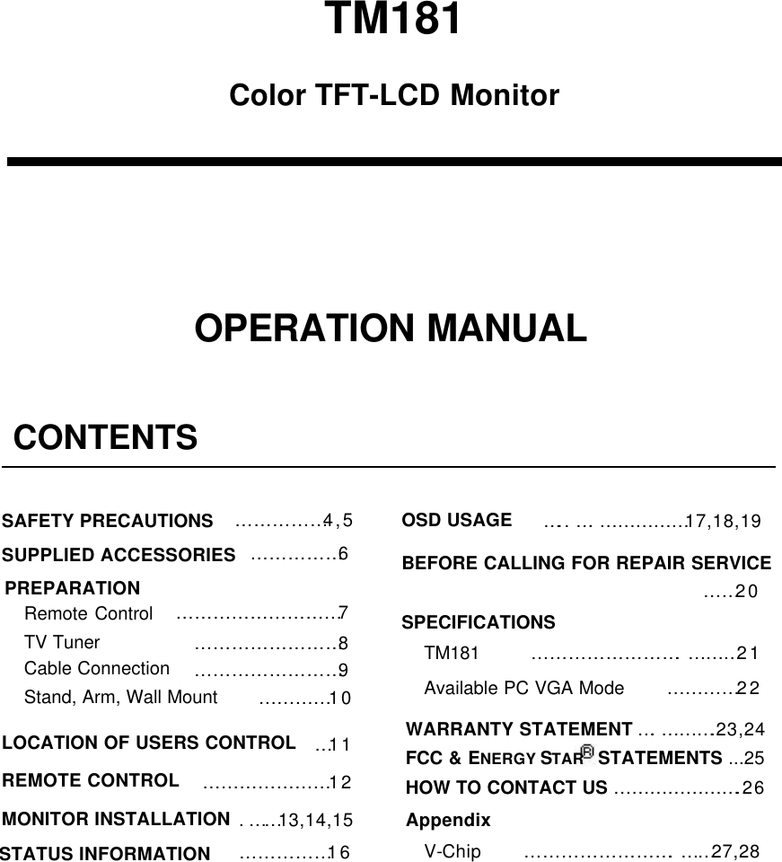 TM181OPERATION MANUALColor TFT-LCD MonitorCONTENTS&hellip;&hellip;&hellip;&hellip;&hellip;4,5&hellip;&hellip;&hellip;&hellip;&hellip;6&hellip;&hellip;&hellip;&hellip;&hellip;&hellip;&hellip;&hellip;&hellip;7&hellip;&hellip;&hellip;&hellip;&hellip;&hellip;&hellip;&hellip;8&hellip;11&hellip;&hellip;&hellip;&hellip;&hellip;&hellip;&hellip;12.&hellip;&hellip;13,14,15&hellip;&hellip;&hellip;&hellip;&hellip;16SAFETY PRECAUTIONSSUPPLIED ACCESSORIESPREPARATIONRemote ControlTV TunerLOCATION OF USERS CONTROLREMOTE CONTROLMONITOR INSTALLATIONSTATUS INFORMATION&hellip;&hellip;&hellip;&hellip;&hellip;&hellip;&hellip;&hellip;9Cable Connection&hellip;&hellip;&hellip;&hellip;10Stand, Arm, Wall MountOSD USAGE&hellip;&hellip;20&hellip;&hellip;&hellip;&hellip;&hellip;&hellip;&hellip;&hellip;.&hellip;&hellip;&hellip;21BEFORE CALLING FOR REPAIR SERVICETM181Available PC VGA ModeSPECIFICATIONS&hellip;.. &hellip;.&hellip;&hellip;&hellip;&hellip;&hellip;17,18,19&hellip;&hellip;&hellip;&hellip;22WARRANTY STATEMENT &hellip;.&hellip;&hellip;&hellip;.23,24FCC &amp; ENERGY STAR  STATEMENTS ...25HOW TO CONTACT US &hellip;&hellip;&hellip;&hellip;&hellip;&hellip;&hellip;.26&hellip;&hellip;&hellip;&hellip;&hellip;&hellip;&hellip;&hellip;.&hellip;&hellip;27,28V-ChipAppendix
