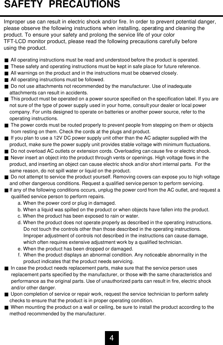 Improper use can result in electric shock and/or fire. In order to prevent potential danger, please observe the following instructions when installing, operating and cleaning the product. To ensure your safety and prolong the service life of your colorTFT-LCD monitor product, please read the following precautions carefully beforeusing the product.gAll operating instructions must be read and understood before the product is operated.gThese safety and operating instructions must be kept in safe place for future reference.gAll warnings on the product and in the instructions must be observed closely.gAll operating instructions must be followed.gDo not use attachments not recommended by the manufacturer. Use of inadequateattachments can result in accidents.gThis product must be operated on a power source specified on the specification label. If you arenot sure of the type of power supply used in your home, consult your dealer or local power company. For units designed to operate on batteries or another power source, refer to theoperating instructions.gThe power cords must be routed properly to prevent people from stepping on them or objectsfrom resting on them. Check the cords at the plugs and product.gIf you plan to use a 12V DC power supply unit other than the AC adapter supplied with theproduct, make sure the power supply unit provides stable voltage with minimum fluctuations.gDo not overload AC outlets or extension cords. Overloading can cause fire or electric shock.gNever insert an object into the product through vents or openings. High voltage flows in theproduct, and inserting an object can cause electric shock and/or short internal parts.  For thesame reason, do not spill water or liquid on the product.gDo not attempt to service the product yourself. Removing covers can expose you to high voltageand other dangerous conditions. Request a qualified service person to perform servicing.gIf any of the following conditions occurs, unplug the power cord from the AC outlet, and request aqualified service person to perform repairs.a. When the power cord or plug in damaged.b. When a liquid was spilled on the product or when objects have fallen into the product.c. When the product has been exposed to rain or water.d. When the product does not operate properly as described in the operating instructions.Do not touch the controls other than those described in the operating instructions.Improper adjustment of controls not described in the instructions can cause damage, which often requires extensive adjustment work by a qualified technician. e. When the product has been dropped or damaged.f.  When the product displays an abnormal condition. Any noticeable abnormality in theproduct indicates that the product needs servicing.gIn case the product needs replacement parts, make sure that the service person usesreplacement parts specified by the manufacturer, or those with the same characteristics andperformance as the original parts. Use of unauthorized parts can result in fire, electric shockand/or other danger.gUpon completion of service or repair work, request the service technician to perform safetychecks to ensure that the product is in proper operating condition.gWhen mounting the product on a wall or ceiling, be sure to install the product according to themethod recommended by the manufacturer.SAFETY  PRECAUTIONS4